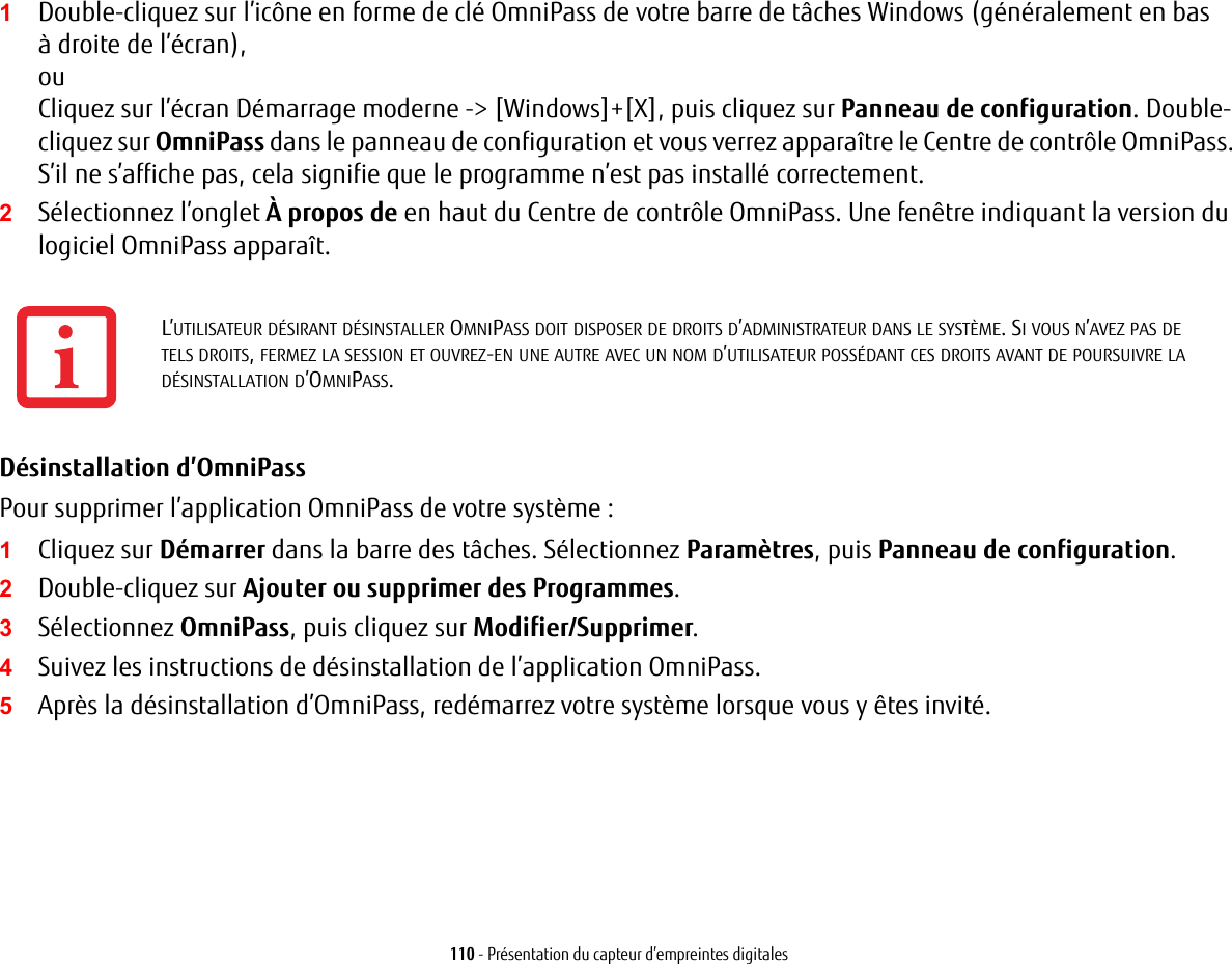 110 - Présentation du capteur d’empreintes digitales1Double-cliquez sur l’icône en forme de clé OmniPass de votre barre de tâches Windows (généralement en bas àdroite de l’écran),ouCliquez sur l’écran Démarrage moderne -&gt; [Windows]+[X], puis cliquez sur Panneau de configuration. Double-cliquez sur OmniPass dans le panneau de configuration et vous verrez apparaître le Centre de contrôle OmniPass. S’il ne s’affiche pas, cela signifie que le programme n’est pas installé correctement.2Sélectionnez l’onglet À propos de en haut du Centre de contrôle OmniPass. Une fenêtre indiquant la version du logiciel OmniPass apparaît.Désinstallation d’OmniPass Pour supprimer l’application OmniPass de votre système :1Cliquez sur Démarrer dans la barre des tâches. Sélectionnez Paramètres, puis Panneau de configuration.2Double-cliquez sur Ajouter ou supprimer des Programmes.3Sélectionnez OmniPass, puis cliquez sur Modifier/Supprimer.4Suivez les instructions de désinstallation de l’application OmniPass.5Après la désinstallation d’OmniPass, redémarrez votre système lorsque vous y êtes invité.L’UTILISATEUR DÉSIRANT DÉSINSTALLER OMNIPASS DOIT DISPOSER DE DROITS D’ADMINISTRATEUR DANS LE SYSTÈME. SI VOUS N’AVEZ PAS DE TELSDROITS, FERMEZ LA SESSION ET OUVREZ-EN UNE AUTRE AVEC UN NOM D’UTILISATEUR POSSÉDANT CES DROITS AVANT DE POURSUIVRE LA DÉSINSTALLATION D’OMNIPASS.