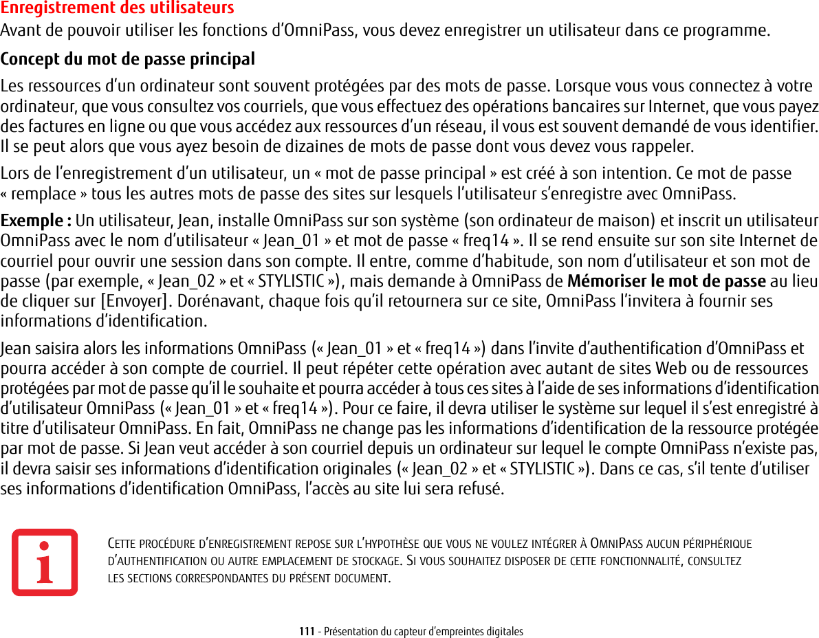 111 - Présentation du capteur d’empreintes digitalesEnregistrement des utilisateursAvant de pouvoir utiliser les fonctions d’OmniPass, vous devez enregistrer un utilisateur dans ce programme.Concept du mot de passe principal Les ressources d’un ordinateur sont souvent protégées par des mots de passe. Lorsque vous vous connectez à votre ordinateur, que vous consultez vos courriels, que vous effectuez des opérations bancaires sur Internet, que vous payez des factures en ligne ou que vous accédez aux ressources d’un réseau, il vous est souvent demandé de vous identifier. Il se peut alors que vous ayez besoin de dizaines de mots de passe dont vous devez vous rappeler.Lors de l’enregistrement d’un utilisateur, un « mot de passe principal » est créé à son intention. Ce mot de passe «remplace » tous les autres mots de passe des sites sur lesquels l’utilisateur s’enregistre avec OmniPass. Exemple : Un utilisateur, Jean, installe OmniPass sur son système (son ordinateur de maison) et inscrit un utilisateur OmniPass avec le nom d’utilisateur « Jean_01 » et mot de passe « freq14 ». Il se rend ensuite sur son site Internet de courriel pour ouvrir une session dans son compte. Il entre, comme d’habitude, son nom d’utilisateur et son mot de passe (par exemple, « Jean_02 » et « STYLISTIC »), mais demande à OmniPass de Mémoriser le mot de passe au lieu de cliquer sur [Envoyer]. Dorénavant, chaque fois qu’il retournera sur ce site, OmniPass l’invitera à fournir ses informations d’identification. Jean saisira alors les informations OmniPass (« Jean_01 » et « freq14 ») dans l’invite d’authentification d’OmniPass et pourra accéder à son compte de courriel. Il peut répéter cette opération avec autant de sites Web ou de ressources protégées par mot de passe qu’il le souhaite et pourra accéder à tous ces sites à l’aide de ses informations d’identification d’utilisateur OmniPass (« Jean_01 » et « freq14 »). Pour ce faire, il devra utiliser le système sur lequel il s’est enregistré à titre d’utilisateur OmniPass. En fait, OmniPass ne change pas les informations d’identification de la ressource protégée par mot de passe. Si Jean veut accéder à son courriel depuis un ordinateur sur lequel le compte OmniPass n’existe pas, il devra saisir ses informations d’identification originales (« Jean_02 » et « STYLISTIC »). Dans ce cas, s’il tente d’utiliser ses informations d’identification OmniPass, l’accès au site lui sera refusé.CETTE PROCÉDURE D’ENREGISTREMENT REPOSE SUR L’HYPOTHÈSE QUE VOUS NE VOULEZ INTÉGRER À OMNIPASS AUCUN PÉRIPHÉRIQUE D’AUTHENTIFICATION OU AUTRE EMPLACEMENT DE STOCKAGE. SI VOUS SOUHAITEZ DISPOSER DE CETTE FONCTIONNALITÉ, CONSULTEZ LESSECTIONSCORRESPONDANTES DU PRÉSENT DOCUMENT.