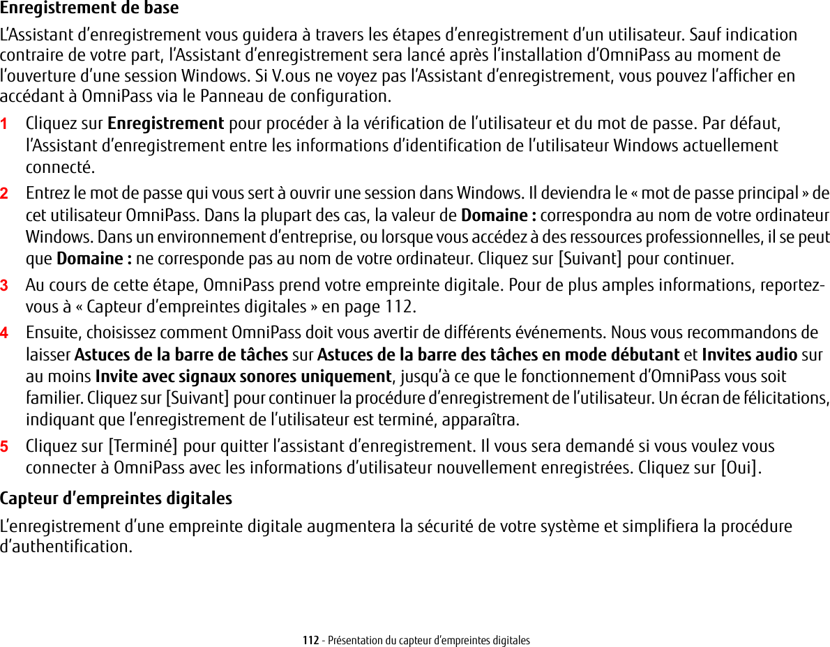 112 - Présentation du capteur d’empreintes digitalesEnregistrement de base L’Assistant d’enregistrement vous guidera à travers les étapes d’enregistrement d’un utilisateur. Sauf indication contraire de votre part, l’Assistant d’enregistrement sera lancé après l’installation d’OmniPass au moment de l’ouverture d’une session Windows. Si V.ous ne voyez pas l’Assistant d’enregistrement, vous pouvez l’afficher en accédant à OmniPass via le Panneau de configuration.1Cliquez sur Enregistrement pour procéder à la vérification de l’utilisateur et du mot de passe. Par défaut, l’Assistant d’enregistrement entre les informations d’identification de l’utilisateur Windows actuellement connecté.2Entrez le mot de passe qui vous sert à ouvrir une session dans Windows. Il deviendra le « mot de passe principal » de cet utilisateur OmniPass. Dans la plupart des cas, la valeur de Domaine : correspondra au nom de votre ordinateur Windows. Dans un environnement d’entreprise, ou lorsque vous accédez à des ressources professionnelles, il se peut que Domaine : ne corresponde pas au nom de votre ordinateur. Cliquez sur [Suivant] pour continuer.3Au cours de cette étape, OmniPass prend votre empreinte digitale. Pour de plus amples informations, reportez-vous à « Capteur d’empreintes digitales » en page 112.4Ensuite, choisissez comment OmniPass doit vous avertir de différents événements. Nous vous recommandons de laisser Astuces de la barre de tâches sur Astuces de la barre des tâches en mode débutant et Invites audio sur au moins Invite avec signaux sonores uniquement, jusqu’à ce que le fonctionnement d’OmniPass vous soit familier. Cliquez sur [Suivant] pour continuer la procédure d’enregistrement de l’utilisateur. Un écran de félicitations, indiquant que l’enregistrement de l’utilisateur est terminé, apparaîtra.5Cliquez sur [Terminé] pour quitter l’assistant d’enregistrement. Il vous sera demandé si vous voulez vous connecter à OmniPass avec les informations d’utilisateur nouvellement enregistrées. Cliquez sur [Oui].Capteur d’empreintes digitales L’enregistrement d’une empreinte digitale augmentera la sécurité de votre système et simplifiera la procédure d’authentification. 