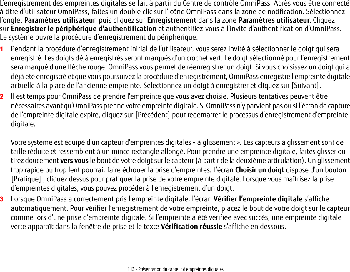 113 - Présentation du capteur d’empreintes digitalesL’enregistrement des empreintes digitales se fait à partir du Centre de contrôle OmniPass. Après vous être connecté à titre d’utilisateur OmniPass, faites un double clic sur l’icône OmniPass dans la zone de notification. Sélectionnez l’onglet Paramètres utilisateur, puis cliquez sur Enregistrement dans la zone Paramètres utilisateur. Cliquez surEnregistrer le périphérique d’authentification et authentifiez-vous à l’invite d’authentification d’OmniPass. Lesystème ouvre la procédure d’enregistrement du périphérique.1Pendant la procédure d’enregistrement initial de l’utilisateur, vous serez invité à sélectionner le doigt qui sera enregistré. Les doigts déjà enregistrés seront marqués d’un crochet vert. Le doigt sélectionné pour l’enregistrement sera marqué d’une flèche rouge. OmniPass vous permet de réenregistrer un doigt. Si vous choisissez un doigt qui a déjà été enregistré et que vous poursuivez la procédure d’enregistrement, OmniPass enregistre l’empreinte digitale actuelle à la place de l’ancienne empreinte. Sélectionnez un doigt à enregistrer et cliquez sur [Suivant].2Il est temps pour OmniPass de prendre l’empreinte que vous avez choisie. Plusieurs tentatives peuvent être nécessaires avant qu’OmniPass prenne votre empreinte digitale. Si OmniPass n’y parvient pas ou si l’écran de capture de l’empreinte digitale expire, cliquez sur [Précédent] pour redémarrer le processus d’enregistrement d’empreinte digitale. Votre système est équipé d’un capteur d’empreintes digitales « à glissement ». Les capteurs à glissement sont de taille réduite et ressemblent à un mince rectangle allongé. Pour prendre une empreinte digitale, faites glisser ou tirez doucement vers vous le bout de votre doigt sur le capteur (à partir de la deuxième articulation). Un glissement trop rapide ou trop lent pourrait faire échouer la prise d’empreintes. L’écran Choisir un doigt dispose d’un bouton [Pratique] ; cliquez dessus pour pratiquer la prise de votre empreinte digitale. Lorsque vous maîtrisez la prise d’empreintes digitales, vous pouvez procéder à l’enregistrement d’un doigt.3Lorsque OmniPass a correctement pris l’empreinte digitale, l’écran Vérifier l’empreinte digitale s’affiche automatiquement. Pour vérifier l’enregistrement de votre empreinte, placez le bout de votre doigt sur le capteur comme lors d’une prise d’empreinte digitale. Si l’empreinte a été vérifiée avec succès, une empreinte digitale verte apparaît dans la fenêtre de prise et le texte Vérification réussie s’affiche en dessous.