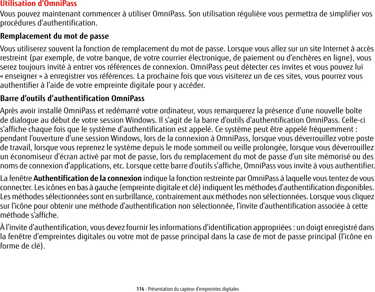 114 - Présentation du capteur d’empreintes digitalesUtilisation d’OmniPassVous pouvez maintenant commencer à utiliser OmniPass. Son utilisation régulière vous permettra de simplifier vos procédures d’authentification.Remplacement du mot de passe Vous utiliserez souvent la fonction de remplacement du mot de passe. Lorsque vous allez sur un site Internet à accès restreint (par exemple, de votre banque, de votre courrier électronique, de paiement ou d’enchères en ligne), vous serez toujours invité à entrer vos références de connexion. OmniPass peut détecter ces invites et vous pouvez lui «enseigner » à enregistrer vos références. La prochaine fois que vous visiterez un de ces sites, vous pourrez vous authentifier à l’aide de votre empreinte digitale pour y accéder.Barre d’outils d’authentification OmniPass Après avoir installé OmniPass et redémarré votre ordinateur, vous remarquerez la présence d’une nouvelle boîte dedialogue au début de votre session Windows. Il s’agit de la barre d’outils d’authentification OmniPass. Celle-ci s’affiche chaque fois que le système d’authentification est appelé. Ce système peut être appelé fréquemment : pendant l’ouverture d’une session Windows, lors de la connexion à OmniPass, lorsque vous déverrouillez votre poste de travail, lorsque vous reprenez le système depuis le mode sommeil ou veille prolongée, lorsque vous déverrouillez un économiseur d’écran activé par mot de passe, lors du remplacement du mot de passe d’un site mémorisé ou des noms de connexion d’applications, etc. Lorsque cette barre d’outils s’affiche, OmniPass vous invite à vous authentifier.La fenêtre Authentification de la connexion indique la fonction restreinte par OmniPass à laquelle vous tentez de vous connecter. Les icônes en bas à gauche (empreinte digitale et clé) indiquent les méthodes d’authentification disponibles. Les méthodes sélectionnées sont en surbrillance, contrairement aux méthodes non sélectionnées. Lorsque vous cliquez sur l’icône pour obtenir une méthode d’authentification non sélectionnée, l’invite d’authentification associée à cette méthode s’affiche.À l’invite d’authentification, vous devez fournir les informations d’identification appropriées : un doigt enregistré dans la fenêtre d’empreintes digitales ou votre mot de passe principal dans la case de mot de passe principal (l’icône en forme de clé).