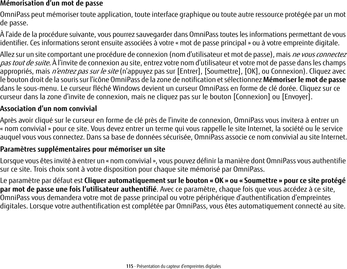 115 - Présentation du capteur d’empreintes digitalesMémorisation d’un mot de passe OmniPass peut mémoriser toute application, toute interface graphique ou toute autre ressource protégée par un mot de passe.À l’aide de la procédure suivante, vous pourrez sauvegarder dans OmniPass toutes les informations permettant de vous identifier. Ces informations seront ensuite associées à votre « mot de passe principal » ou à votre empreinte digitale.Allez sur un site comportant une procédure de connexion (nom d’utilisateur et mot de passe), mais ne vous connectez pas tout de suite. À l’invite de connexion au site, entrez votre nom d’utilisateur et votre mot de passe dans les champs appropriés, mais n’entrez pas sur le site (n’appuyez pas sur [Entrer], [Soumettre], [OK], ou Connexion). Cliquez avec le bouton droit de la souris sur l’icône OmniPass de la zone de notification et sélectionnez Mémoriser le mot de passe dans le sous-menu. Le curseur fléché Windows devient un curseur OmniPass en forme de clé dorée. Cliquez sur ce curseur dans la zone d’invite de connexion, mais ne cliquez pas sur le bouton [Connexion] ou [Envoyer].Association d’un nom convivial Après avoir cliqué sur le curseur en forme de clé près de l’invite de connexion, OmniPass vous invitera à entrer un «nom convivial » pour ce site. Vous devez entrer un terme qui vous rappelle le site Internet, la société ou le service auquel vous vous connectez. Dans sa base de données sécurisée, OmniPass associe ce nom convivial au site Internet.Paramètres supplémentaires pour mémoriser un site Lorsque vous êtes invité à entrer un « nom convivial », vous pouvez définir la manière dont OmniPass vous authentifie sur ce site. Trois choix sont à votre disposition pour chaque site mémorisé par OmniPass.Le paramètre par défaut est Cliquer automatiquement sur le bouton « OK » ou « Soumettre » pour ce site protégé par mot de passe une fois l’utilisateur authentifié. Avec ce paramètre, chaque fois que vous accédez à ce site, OmniPass vous demandera votre mot de passe principal ou votre périphérique d’authentification d’empreintes digitales. Lorsque votre authentification est complétée par OmniPass, vous êtes automatiquement connecté au site. 