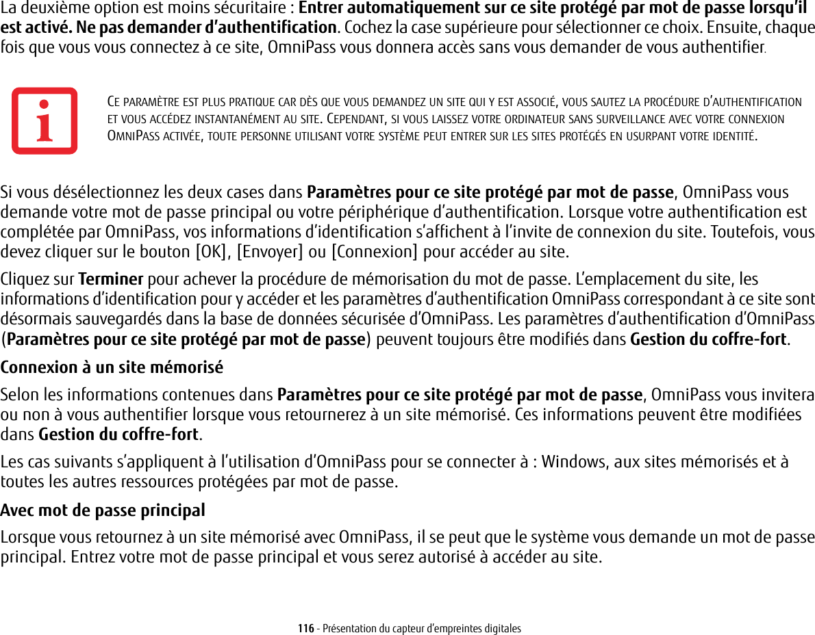 116 - Présentation du capteur d’empreintes digitalesLa deuxième option est moins sécuritaire : Entrer automatiquement sur ce site protégé par mot de passe lorsqu’il est activé. Ne pas demander d’authentification. Cochez la case supérieure pour sélectionner ce choix. Ensuite, chaque fois que vous vous connectez à ce site, OmniPass vous donnera accès sans vous demander de vous authentifier.Si vous désélectionnez les deux cases dans Paramètres pour ce site protégé par mot de passe, OmniPass vous demande votre mot de passe principal ou votre périphérique d’authentification. Lorsque votre authentification est complétée par OmniPass, vos informations d’identification s’affichent à l’invite de connexion du site. Toutefois, vous devez cliquer sur le bouton [OK], [Envoyer] ou [Connexion] pour accéder au site. Cliquez sur Terminer pour achever la procédure de mémorisation du mot de passe. L’emplacement du site, les informations d’identification pour y accéder et les paramètres d’authentification OmniPass correspondant à ce site sont désormais sauvegardés dans la base de données sécurisée d’OmniPass. Les paramètres d’authentification d’OmniPass (Paramètres pour ce site protégé par mot de passe) peuvent toujours être modifiés dans Gestion du coffre-fort.Connexion à un site mémorisé Selon les informations contenues dans Paramètres pour ce site protégé par mot de passe, OmniPass vous invitera ou non à vous authentifier lorsque vous retournerez à un site mémorisé. Ces informations peuvent être modifiées dans Gestion du coffre-fort. Les cas suivants s’appliquent à l’utilisation d’OmniPass pour se connecter à : Windows, aux sites mémorisés et à toutes les autres ressources protégées par mot de passe.Avec mot de passe principal Lorsque vous retournez à un site mémorisé avec OmniPass, il se peut que le système vous demande un mot de passe principal. Entrez votre mot de passe principal et vous serez autorisé à accéder au site.CE PARAMÈTRE EST PLUS PRATIQUE CAR DÈS QUE VOUS DEMANDEZ UN SITE QUI Y EST ASSOCIÉ, VOUS SAUTEZ LA PROCÉDURE D’AUTHENTIFICATION ET VOUS ACCÉDEZ INSTANTANÉMENT AU SITE. CEPENDANT, SI VOUS LAISSEZ VOTRE ORDINATEUR SANS SURVEILLANCE AVEC VOTRE CONNEXION OMNIPASS ACTIVÉE, TOUTE PERSONNE UTILISANT VOTRE SYSTÈME PEUT ENTRER SUR LES SITES PROTÉGÉS EN USURPANT VOTRE IDENTITÉ.