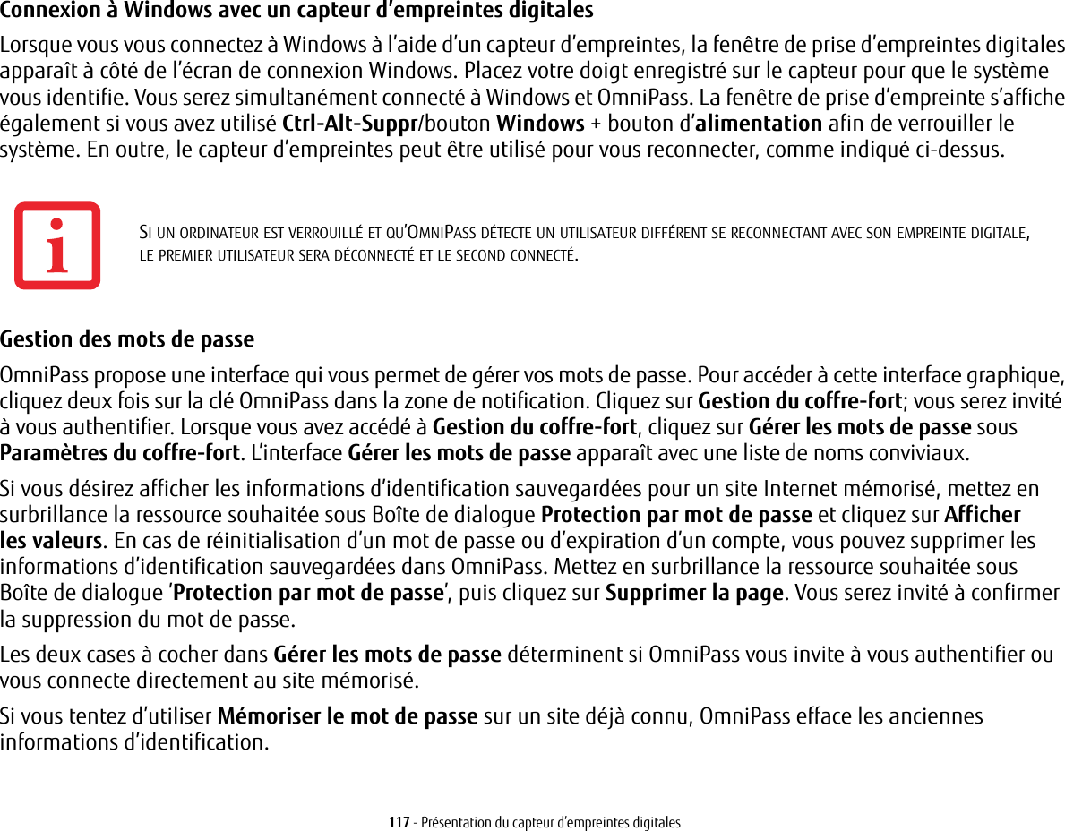 117 - Présentation du capteur d’empreintes digitalesConnexion à Windows avec un capteur d’empreintes digitales Lorsque vous vous connectez à Windows à l’aide d’un capteur d’empreintes, la fenêtre de prise d’empreintes digitales apparaît à côté de l’écran de connexion Windows. Placez votre doigt enregistré sur le capteur pour que le système vous identifie. Vous serez simultanément connecté à Windows et OmniPass. La fenêtre de prise d’empreinte s’affiche également si vous avez utilisé Ctrl-Alt-Suppr/bouton Windows + bouton d’alimentation afin de verrouiller le système. En outre, le capteur d’empreintes peut être utilisé pour vous reconnecter, comme indiqué ci-dessus.Gestion des mots de passe OmniPass propose une interface qui vous permet de gérer vos mots de passe. Pour accéder à cette interface graphique, cliquez deux fois sur la clé OmniPass dans la zone de notification. Cliquez sur Gestion du coffre-fort; vous serez invité à vous authentifier. Lorsque vous avez accédé à Gestion du coffre-fort, cliquez sur Gérer les mots de passe sous Paramètres du coffre-fort. L’interface Gérer les mots de passe apparaît avec une liste de noms conviviaux.Si vous désirez afficher les informations d’identification sauvegardées pour un site Internet mémorisé, mettez en surbrillance la ressource souhaitée sous Boîte de dialogue Protection par mot de passe et cliquez sur Afficher lesvaleurs. En cas de réinitialisation d’un mot de passe ou d’expiration d’un compte, vous pouvez supprimer les informations d’identification sauvegardées dans OmniPass. Mettez en surbrillance la ressource souhaitée sous Boîtede dialogue ’Protection par mot de passe’, puis cliquez sur Supprimer la page. Vous serez invité à confirmer la suppression du mot de passe.Les deux cases à cocher dans Gérer les mots de passe déterminent si OmniPass vous invite à vous authentifier ou vous connecte directement au site mémorisé.Si vous tentez d’utiliser Mémoriser le mot de passe sur un site déjà connu, OmniPass efface les anciennes informations d’identification. SI UN ORDINATEUR EST VERROUILLÉ ET QU’OMNIPASS DÉTECTE UN UTILISATEUR DIFFÉRENT SE RECONNECTANT AVEC SON EMPREINTE DIGITALE, LEPREMIER UTILISATEUR SERA DÉCONNECTÉ ET LE SECOND CONNECTÉ.