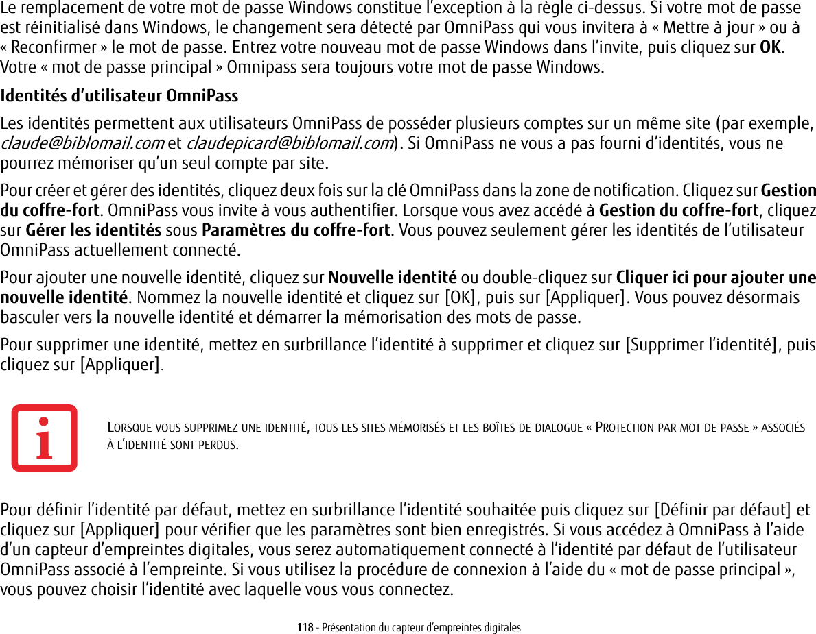 118 - Présentation du capteur d’empreintes digitalesLe remplacement de votre mot de passe Windows constitue l’exception à la règle ci-dessus. Si votre mot de passe estréinitialisé dans Windows, le changement sera détecté par OmniPass qui vous invitera à « Mettre à jour » ou à «Reconfirmer » le mot de passe. Entrez votre nouveau mot de passe Windows dans l’invite, puis cliquez sur OK. Votre«mot de passe principal » Omnipass sera toujours votre mot de passe Windows.Identités d’utilisateur OmniPass Les identités permettent aux utilisateurs OmniPass de posséder plusieurs comptes sur un même site (par exemple, claude@biblomail.com et claudepicard@biblomail.com). Si OmniPass ne vous a pas fourni d’identités, vous ne pourrez mémoriser qu’un seul compte par site.Pour créer et gérer des identités, cliquez deux fois sur la clé OmniPass dans la zone de notification. Cliquez sur Gestion du coffre-fort. OmniPass vous invite à vous authentifier. Lorsque vous avez accédé à Gestion du coffre-fort, cliquez sur Gérer les identités sous Paramètres du coffre-fort. Vous pouvez seulement gérer les identités de l’utilisateur OmniPass actuellement connecté.Pour ajouter une nouvelle identité, cliquez sur Nouvelle identité ou double-cliquez sur Cliquer ici pour ajouter une nouvelle identité. Nommez la nouvelle identité et cliquez sur [OK], puis sur [Appliquer]. Vous pouvez désormais basculer vers la nouvelle identité et démarrer la mémorisation des mots de passe.Pour supprimer une identité, mettez en surbrillance l’identité à supprimer et cliquez sur [Supprimer l’identité], puis cliquez sur [Appliquer].Pour définir l’identité par défaut, mettez en surbrillance l’identité souhaitée puis cliquez sur [Définir par défaut] et cliquez sur [Appliquer] pour vérifier que les paramètres sont bien enregistrés. Si vous accédez à OmniPass à l’aide d’un capteur d’empreintes digitales, vous serez automatiquement connecté à l’identité par défaut de l’utilisateur OmniPass associé à l’empreinte. Si vous utilisez la procédure de connexion à l’aide du « mot de passe principal », vouspouvez choisir l’identité avec laquelle vous vous connectez.LORSQUE VOUS SUPPRIMEZ UNE IDENTITÉ, TOUS LES SITES MÉMORISÉS ET LES BOÎTES DE DIALOGUE « PROTECTION PAR MOT DE PASSE » ASSOCIÉS ÀL’IDENTITÉ SONT PERDUS.