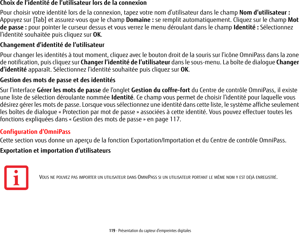 119 - Présentation du capteur d’empreintes digitalesChoix de l’identité de l’utilisateur lors de la connexion Pour choisir votre identité lors de la connexion, tapez votre nom d’utilisateur dans le champ Nom d’utilisateur : Appuyez sur [Tab] et assurez-vous que le champ Domaine : se remplit automatiquement. Cliquez sur le champ Mot de passe : pour pointer le curseur dessus et vous verrez le menu déroulant dans le champ Identité : Sélectionnez l’identité souhaitée puis cliquez sur OK.Changement d’identité de l’utilisateur Pour changer les identités à tout moment, cliquez avec le bouton droit de la souris sur l’icône OmniPass dans la zone de notification, puis cliquez sur Changer l’identité de l’utilisateur dans le sous-menu. La boîte de dialogue Changer d’identité apparaît. Sélectionnez l’identité souhaitée puis cliquez sur OK.Gestion des mots de passe et des identités Sur l’interface Gérer les mots de passe de l’onglet Gestion du coffre-fort du Centre de contrôle OmniPass, il existe une liste de sélection déroulante nommée Identité. Ce champ vous permet de choisir l’identité pour laquelle vous désirez gérer les mots de passe. Lorsque vous sélectionnez une identité dans cette liste, le système affiche seulement les boîtes de dialogue « Protection par mot de passe » associées à cette identité. Vous pouvez effectuer toutes les fonctions expliquées dans « Gestion des mots de passe » en page 117.Configuration d’OmniPassCette section vous donne un aperçu de la fonction Exportation/Importation et du Centre de contrôle OmniPass. Exportation et importation d’utilisateurs VOUS NE POUVEZ PAS IMPORTER UN UTILISATEUR DANS OMNIPASS SI UN UTILISATEUR PORTANT LE MÊME NOM Y EST DÉJÀ ENREGISTRÉ. 