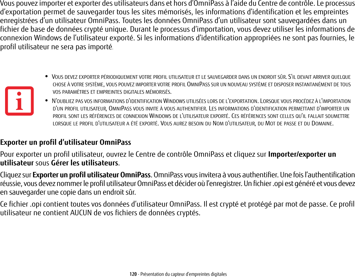 120 - Présentation du capteur d’empreintes digitalesVous pouvez importer et exporter des utilisateurs dans et hors d’OmniPass à l’aide du Centre de contrôle. Le processus d’exportation permet de sauvegarder tous les sites mémorisés, les informations d’identification et les empreintes enregistrées d’un utilisateur OmniPass. Toutes les données OmniPass d’un utilisateur sont sauvegardées dans un fichier de base de données crypté unique. Durant le processus d’importation, vous devez utiliser les informations de connexion Windows de l’utilisateur exporté. Si les informations d’identification appropriées ne sont pas fournies, le profil utilisateur ne sera pas importé.Exporter un profil d’utilisateur OmniPass Pour exporter un profil utilisateur, ouvrez le Centre de contrôle OmniPass et cliquez sur Importer/exporter un utilisateur sous Gérer les utilisateurs. Cliquez sur Exporter un profil utilisateur OmniPass. OmniPass vous invitera à vous authentifier. Une fois l’authentification réussie, vous devez nommer le profil utilisateur OmniPass et décider où l’enregistrer. Un fichier .opi est généré et vous devez en sauvegarder une copie dans un endroit sûr.Ce fichier .opi contient toutes vos données d’utilisateur OmniPass. Il est crypté et protégé par mot de passe. Ce profil utilisateur ne contient AUCUN de vos fichiers de données cryptés.•VOUS DEVEZ EXPORTER PÉRIODIQUEMENT VOTRE PROFIL UTILISATEUR ET LE SAUVEGARDER DANS UN ENDROIT SÛR. S’IL DEVAIT ARRIVER QUELQUE CHOSE À VOTRE SYSTÈME, VOUS POUVEZ IMPORTER VOTRE PROFIL OMNIPASS SUR UN NOUVEAU SYSTÈME ET DISPOSER INSTANTANÉMENT DE TOUS VOS PARAMÈTRES ET EMPREINTES DIGITALES MÉMORISÉS.•N’OUBLIEZ PAS VOS INFORMATIONS D’IDENTIFICATION WINDOWS UTILISÉES LORS DE L’EXPORTATION. LORSQUE VOUS PROCÉDEZ À L’IMPORTATION D’UN PROFIL UTILISATEUR, OMNIPASS VOUS INVITE À VOUS AUTHENTIFIER. LES INFORMATIONS D’IDENTIFICATION PERMETTANT D’IMPORTER UN PROFIL SONT LES RÉFÉRENCES DE CONNEXION WINDOWS DE L’UTILISATEUR EXPORTÉ. CES RÉFÉRENCES SONT CELLES QU’IL FALLAIT SOUMETTRE LORSQUE LE PROFIL D’UTILISATEUR A ÉTÉ EXPORTÉ. VOUS AUREZ BESOIN DU NOM D’UTILISATEUR, DU MOT DE PASSE ET DU DOMAINE.