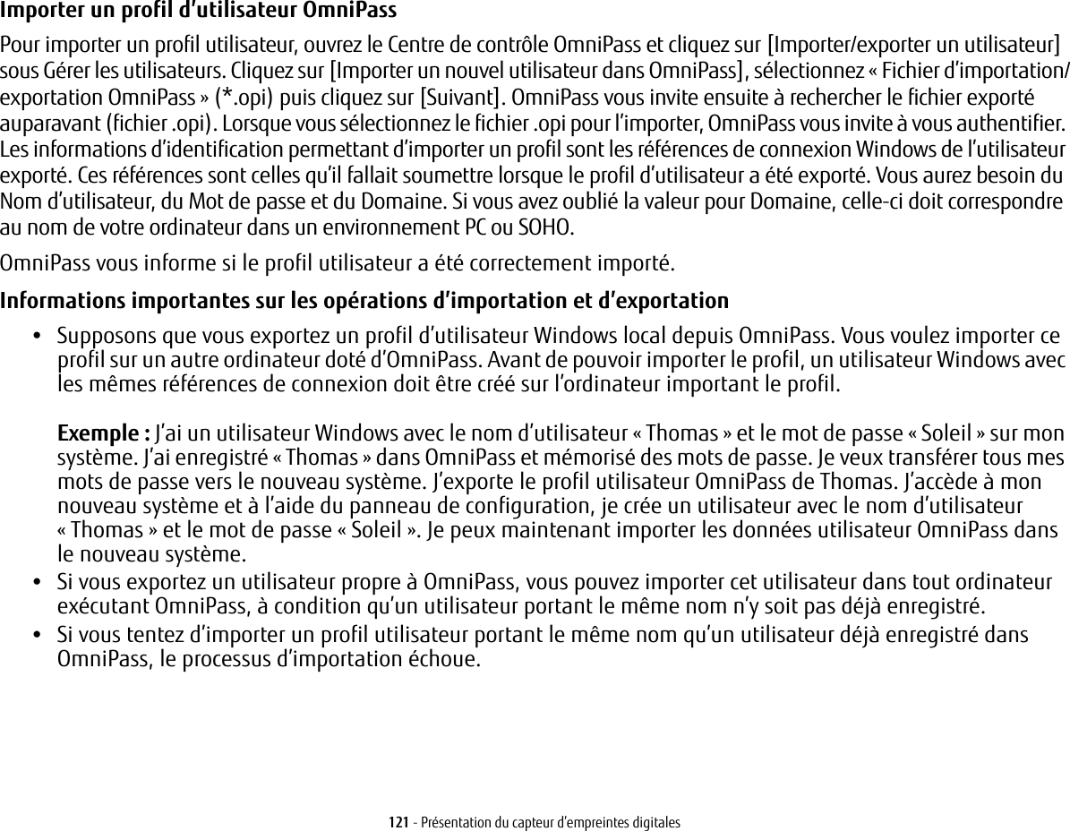 121 - Présentation du capteur d’empreintes digitalesImporter un profil d’utilisateur OmniPass Pour importer un profil utilisateur, ouvrez le Centre de contrôle OmniPass et cliquez sur [Importer/exporter un utilisateur] sous Gérer les utilisateurs. Cliquez sur [Importer un nouvel utilisateur dans OmniPass], sélectionnez «Fichier d’importation/exportation OmniPass » (*.opi) puis cliquez sur [Suivant]. OmniPass vous invite ensuite à rechercher le fichier exporté auparavant (fichier .opi). Lorsque vous sélectionnez le fichier .opi pour l’importer, OmniPass vous invite à vous authentifier. Les informations d’identification permettant d’importer un profil sont les références de connexion Windows de l’utilisateur exporté. Ces références sont celles qu’il fallait soumettre lorsque le profil d’utilisateur a été exporté. Vous aurez besoin du Nom d’utilisateur, du Mot de passe et du Domaine. Si vous avez oublié la valeur pour Domaine, celle-ci doit correspondre au nom de votre ordinateur dans un environnement PC ou SOHO.OmniPass vous informe si le profil utilisateur a été correctement importé.Informations importantes sur les opérations d’importation et d’exportation •Supposons que vous exportez un profil d’utilisateur Windows local depuis OmniPass. Vous voulez importer ce profil sur un autre ordinateur doté d’OmniPass. Avant de pouvoir importer le profil, un utilisateur Windows avec les mêmes références de connexion doit être créé sur l’ordinateur important le profil.Exemple : J’ai un utilisateur Windows avec le nom d’utilisateur « Thomas » et le mot de passe « Soleil » sur mon système. J’ai enregistré « Thomas » dans OmniPass et mémorisé des mots de passe. Je veux transférer tous mes mots de passe vers le nouveau système. J’exporte le profil utilisateur OmniPass de Thomas. J’accède à mon nouveau système et à l’aide du panneau de configuration, je crée un utilisateur avec le nom d’utilisateur «Thomas » et le mot de passe « Soleil ». Je peux maintenant importer les données utilisateur OmniPass dans lenouveau système.•Si vous exportez un utilisateur propre à OmniPass, vous pouvez importer cet utilisateur dans tout ordinateur exécutant OmniPass, à condition qu’un utilisateur portant le même nom n’y soit pas déjà enregistré. •Si vous tentez d’importer un profil utilisateur portant le même nom qu’un utilisateur déjà enregistré dans OmniPass, le processus d’importation échoue.