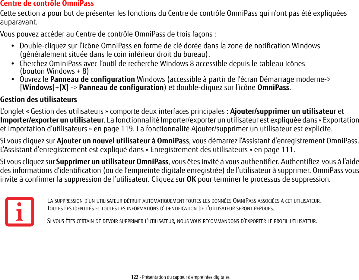 122 - Présentation du capteur d’empreintes digitalesCentre de contrôle OmniPassCette section a pour but de présenter les fonctions du Centre de contrôle OmniPass qui n’ont pas été expliquées auparavant. Vous pouvez accéder au Centre de contrôle OmniPass de trois façons :•Double-cliquez sur l’icône OmniPass en forme de clé dorée dans la zone de notification Windows (généralement située dans le coin inférieur droit du bureau).•Cherchez OminiPass avec l’outil de recherche Windows 8 accessible depuis le tableau Icônes (boutonWindows+ 8)•Ouvrez le Panneau de configuration Windows (accessible à partir de l’écran Démarrage moderne-&gt;[Windows]+[X] -&gt; Panneau de configuration) et double-cliquez sur l’icône OmniPass.Gestion des utilisateurs L’onglet « Gestion des utilisateurs » comporte deux interfaces principales : Ajouter/supprimer un utilisateur et Importer/exporter un utilisateur. La fonctionnalité Importer/exporter un utilisateur est expliquée dans « Exportation et importation d’utilisateurs » en page 119. La fonctionnalité Ajouter/supprimer un utilisateur est explicite. Si vous cliquez sur Ajouter un nouvel utilisateur à OmniPass, vous démarrez l’Assistant d’enregistrement OmniPass. L’Assistant d’enregistrement est expliqué dans « Enregistrement des utilisateurs » en page 111. Si vous cliquez sur Supprimer un utilisateur OmniPass, vous êtes invité à vous authentifier. Authentifiez-vous à l’aide des informations d’identification (ou de l’empreinte digitale enregistrée) de l’utilisateur à supprimer. OmniPass vous invite à confirmer la suppression de l’utilisateur. Cliquez sur OK pour terminer le processus de suppression.LA SUPPRESSION D’UN UTILISATEUR DÉTRUIT AUTOMATIQUEMENT TOUTES LES DONNÉES OMNIPASS ASSOCIÉES À CET UTILISATEUR. TOUTESLESIDENTITÉS ET TOUTES LES INFORMATIONS D’IDENTIFICATION DE L’UTILISATEUR SERONT PERDUES.SI VOUS ÊTES CERTAIN DE DEVOIR SUPPRIMER L’UTILISATEUR, NOUS VOUS RECOMMANDONS D’EXPORTER LE PROFIL UTILISATEUR.