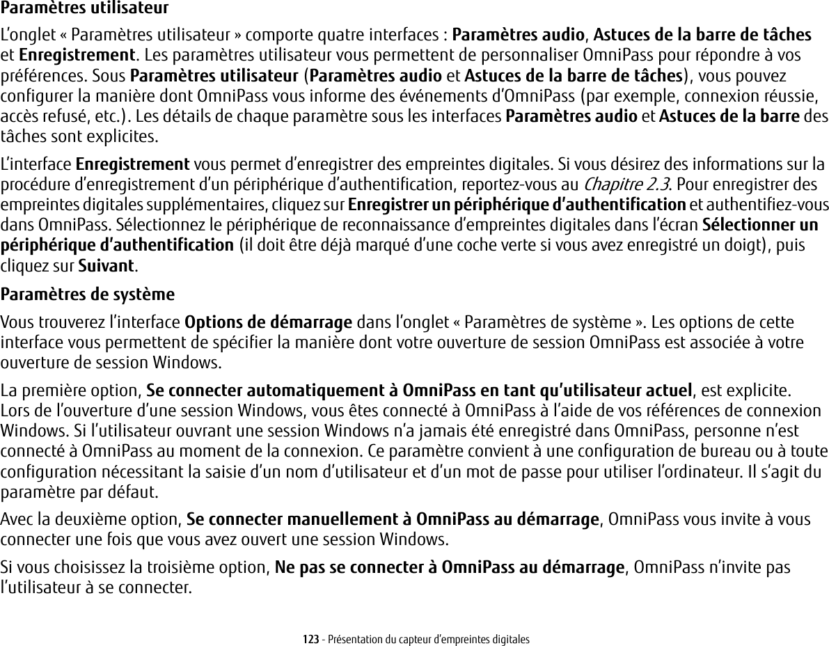 123 - Présentation du capteur d’empreintes digitalesParamètres utilisateur L’onglet « Paramètres utilisateur » comporte quatre interfaces : Paramètres audio, Astuces de la barre de tâches etEnregistrement. Les paramètres utilisateur vous permettent de personnaliser OmniPass pour répondre à vos préférences. Sous Paramètres utilisateur (Paramètres audio et Astuces de la barre de tâches), vous pouvez configurer la manière dont OmniPass vous informe des événements d’OmniPass (par exemple, connexion réussie, accès refusé, etc.). Les détails de chaque paramètre sous les interfaces Paramètres audio et Astuces de la barre des tâches sont explicites.L’interface Enregistrement vous permet d’enregistrer des empreintes digitales. Si vous désirez des informations sur la procédure d’enregistrement d’un périphérique d’authentification, reportez-vous au Chapitre 2.3. Pour enregistrer des empreintes digitales supplémentaires, cliquez sur Enregistrer un périphérique d’authentification et authentifiez-vous dans OmniPass. Sélectionnez le périphérique de reconnaissance d’empreintes digitales dans l’écran Sélectionner un périphérique d’authentification (il doit être déjà marqué d’une coche verte si vous avez enregistré un doigt), puis cliquez sur Suivant.Paramètres de système Vous trouverez l’interface Options de démarrage dans l’onglet « Paramètres de système ». Les options de cette interface vous permettent de spécifier la manière dont votre ouverture de session OmniPass est associée à votre ouverture de session Windows.La première option, Se connecter automatiquement à OmniPass en tant qu’utilisateur actuel, est explicite. Lorsde l’ouverture d’une session Windows, vous êtes connecté à OmniPass à l’aide de vos références de connexion Windows. Si l’utilisateur ouvrant une session Windows n’a jamais été enregistré dans OmniPass, personne n’est connecté à OmniPass au moment de la connexion. Ce paramètre convient à une configuration de bureau ou à toute configuration nécessitant la saisie d’un nom d’utilisateur et d’un mot de passe pour utiliser l’ordinateur. Il s’agit du paramètre par défaut.Avec la deuxième option, Se connecter manuellement à OmniPass au démarrage, OmniPass vous invite à vous connecter une fois que vous avez ouvert une session Windows.Si vous choisissez la troisième option, Ne pas se connecter à OmniPass au démarrage, OmniPass n’invite pas l’utilisateur à se connecter.