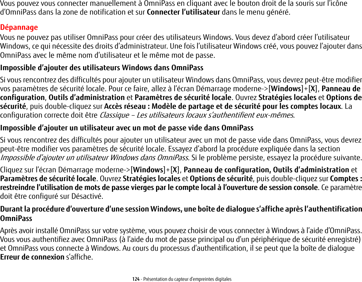 124 - Présentation du capteur d’empreintes digitalesVous pouvez vous connecter manuellement à OmniPass en cliquant avec le bouton droit de la souris sur l’icône d’OmniPass dans la zone de notification et sur Connecter l’utilisateur dans le menu généré.DépannageVous ne pouvez pas utiliser OmniPass pour créer des utilisateurs Windows. Vous devez d’abord créer l’utilisateur Windows, ce qui nécessite des droits d’administrateur. Une fois l’utilisateur Windows créé, vous pouvez l’ajouter dans OmniPass avec le même nom d’utilisateur et le même mot de passe.Impossible d’ajouter des utilisateurs Windows dans OmniPass Si vous rencontrez des difficultés pour ajouter un utilisateur Windows dans OmniPass, vous devrez peut-être modifier vos paramètres de sécurité locale. Pour ce faire, allez à l’écran Démarrage moderne-&gt;[Windows]+[X], Panneau de configuration, Outils d’administration et Paramètres de sécurité locale. Ouvrez Stratégies locales et Options de sécurité, puis double-cliquez sur Accès réseau : Modèle de partage et de sécurité pour les comptes locaux. La configuration correcte doit être Classique – Les utilisateurs locaux s’authentifient eux-mêmes.Impossible d’ajouter un utilisateur avec un mot de passe vide dans OmniPass Si vous rencontrez des difficultés pour ajouter un utilisateur avec un mot de passe vide dans OmniPass, vous devrez peut-être modifier vos paramètres de sécurité locale. Essayez d’abord la procédure expliquée dans la section Impossible d’ajouter un utilisateur Windows dans OmniPass. Si le problème persiste, essayez la procédure suivante.Cliquez sur l’écran Démarrage moderne-&gt;[Windows]+[X], Panneau de configuration, Outils d’administration et Paramètres de sécurité locale. Ouvrez Stratégies locales et Options de sécurité, puis double-cliquez sur Comptes: restreindre l’utilisation de mots de passe vierges par le compte local à l’ouverture de session console. Ce paramètre doit être configuré sur Désactivé.Durant la procédure d’ouverture d’une session Windows, une boîte de dialogue s’affiche après l’authentification OmniPass Après avoir installé OmniPass sur votre système, vous pouvez choisir de vous connecter à Windows à l’aide d’OmniPass. Vous vous authentifiez avec OmniPass (à l’aide du mot de passe principal ou d’un périphérique de sécurité enregistré) et OmniPass vous connecte à Windows. Au cours du processus d’authentification, il se peut que la boîte de dialogue Erreur de connexion s’affiche.