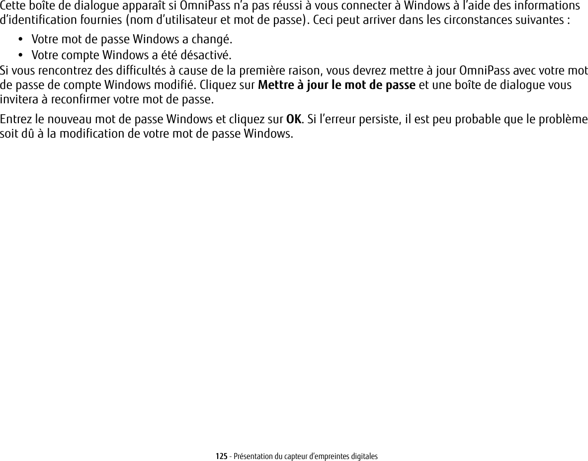 125 - Présentation du capteur d’empreintes digitalesCette boîte de dialogue apparaît si OmniPass n’a pas réussi à vous connecter à Windows à l’aide des informations d’identification fournies (nom d’utilisateur et mot de passe). Ceci peut arriver dans les circonstances suivantes :•Votre mot de passe Windows a changé.•Votre compte Windows a été désactivé.Si vous rencontrez des difficultés à cause de la première raison, vous devrez mettre à jour OmniPass avec votre mot de passe de compte Windows modifié. Cliquez sur Mettre à jour le mot de passe et une boîte de dialogue vous invitera à reconfirmer votre mot de passe.Entrez le nouveau mot de passe Windows et cliquez sur OK. Si l’erreur persiste, il est peu probable que le problème soit dû à la modification de votre mot de passe Windows.