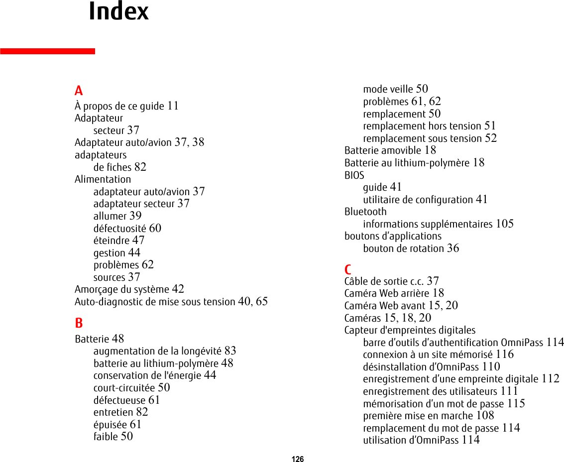 126     IndexAÀ propos de ce guide 11Adaptateursecteur 37Adaptateur auto/avion 37, 38adaptateursde fiches 82Alimentationadaptateur auto/avion 37adaptateur secteur 37allumer 39défectuosité 60éteindre 47gestion 44problèmes 62sources 37Amorçage du système 42Auto-diagnostic de mise sous tension 40, 65BBatterie 48augmentation de la longévité 83batterie au lithium-polymère 48conservation de l&apos;énergie 44court-circuitée 50défectueuse 61entretien 82épuisée 61faible 50mode veille 50problèmes 61, 62remplacement 50remplacement hors tension 51remplacement sous tension 52Batterie amovible 18Batterie au lithium-polymère 18BIOSguide 41utilitaire de configuration 41Bluetoothinformations supplémentaires 105boutons d’applicationsbouton de rotation 36CCâble de sortie c.c. 37Caméra Web arrière 18Caméra Web avant 15, 20Caméras 15, 18, 20Capteur d&apos;empreintes digitalesbarre d’outils d’authentification OmniPass 114connexion à un site mémorisé 116désinstallation d’OmniPass 110enregistrement d’une empreinte digitale 112enregistrement des utilisateurs 111mémorisation d’un mot de passe 115première mise en marche 108remplacement du mot de passe 114utilisation d’OmniPass 114