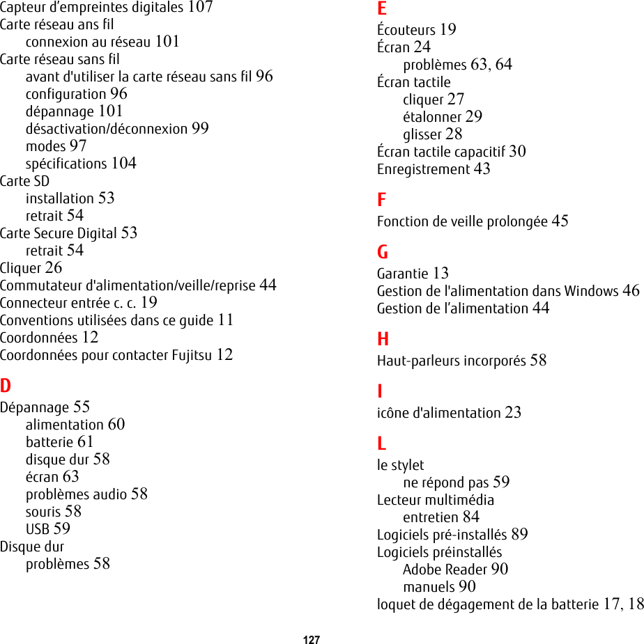 127 Capteur d’empreintes digitales 107Carte réseau ans filconnexion au réseau 101Carte réseau sans filavant d&apos;utiliser la carte réseau sans fil 96configuration 96dépannage 101désactivation/déconnexion 99modes 97spécifications 104Carte SDinstallation 53retrait 54Carte Secure Digital 53retrait 54Cliquer 26Commutateur d&apos;alimentation/veille/reprise 44Connecteur entrée c. c. 19Conventions utilisées dans ce guide 11Coordonnées 12Coordonnées pour contacter Fujitsu 12DDépannage 55alimentation 60batterie 61disque dur 58écran 63problèmes audio 58souris 58USB 59Disque durproblèmes 58EÉcouteurs 19Écran 24problèmes 63, 64Écran tactilecliquer 27étalonner 29glisser 28Écran tactile capacitif 30Enregistrement 43FFonction de veille prolongée 45GGarantie 13Gestion de l&apos;alimentation dans Windows 46Gestion de l’alimentation 44HHaut-parleurs incorporés 58Iicône d&apos;alimentation 23Lle styletne répond pas 59Lecteur multimédiaentretien 84Logiciels pré-installés 89Logiciels préinstallésAdobe Reader 90manuels 90loquet de dégagement de la batterie 17, 18