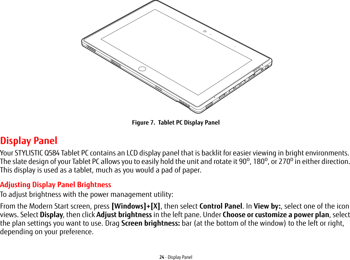 24 - Display PanelFigure 7.  Tablet PC Display PanelDisplay PanelYour STYLISTIC Q584 Tablet PC contains an LCD display panel that is backlit for easier viewing in bright environments. The slate design of your Tablet PC allows you to easily hold the unit and rotate it 90o, 180o, or 270o in either direction. This display is used as a tablet, much as you would a pad of paper.Adjusting Display Panel BrightnessTo adjust brightness with the power management utility:From the Modern Start screen, press [Windows]+[X], then select Control Panel. In View by:, select one of the icon views. Select Display, then click Adjust brightness in the left pane. Under Choose or customize a power plan, select the plan settings you want to use. Drag Screen brightness: bar (at the bottom of the window) to the left or right, depending on your preference.