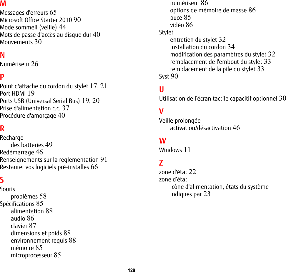 128 MMessages d&apos;erreurs 65Microsoft Office Starter 2010 90Mode sommeil (veille) 44Mots de passe d&apos;accès au disque dur 40Mouvements 30NNumériseur 26PPoint d&apos;attache du cordon du stylet 17, 21Port HDMI 19Ports USB (Universal Serial Bus) 19, 20Prise d&apos;alimentation c.c. 37Procédure d&apos;amorçage 40RRechargedes batteries 49Redémarrage 46Renseignements sur la réglementation 91Restaurer vos logiciels pré-installés 66SSourisproblèmes 58Spécifications 85alimentation 88audio 86clavier 87dimensions et poids 88environnement requis 88mémoire 85microprocesseur 85numériseur 86options de mémoire de masse 86puce 85vidéo 86Styletentretien du stylet 32installation du cordon 34modification des paramètres du stylet 32remplacement de l&apos;embout du stylet 33remplacement de la pile du stylet 33Syst 90UUtilisation de l’écran tactile capacitif optionnel 30VVeille prolongéeactivation/désactivation 46WWindows 11Zzone d&apos;état 22zone d’étaticône d&apos;alimentation, états du système indiqués par 23