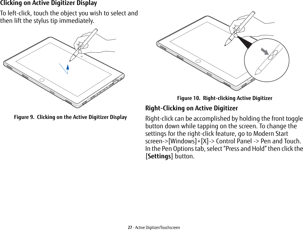 27 - Active Digitizer/TouchscreenClicking on Active Digitizer Display To left-click, touch the object you wish to select and then lift the stylus tip immediately. Figure 9.  Clicking on the Active Digitizer DisplayFigure 10.  Right-clicking Active DigitizerRight-Clicking on Active Digitizer Right-click can be accomplished by holding the front toggle button down while tapping on the screen. To change the settings for the right-click feature, go to Modern Start screen-&gt;[Windows]+[X]-&gt; Control Panel -&gt; Pen and Touch. In the Pen Options tab, select “Press and Hold” then click the [Settings] button.