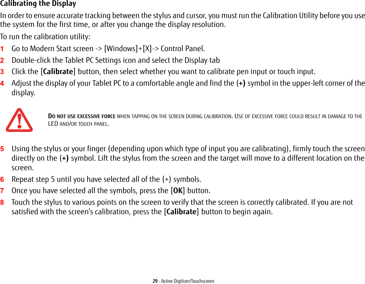 29 - Active Digitizer/TouchscreenCalibrating the Display In order to ensure accurate tracking between the stylus and cursor, you must run the Calibration Utility before you use the system for the first time, or after you change the display resolution.To run the calibration utility:1Go to Modern Start screen -&gt; [Windows]+[X]-&gt; Control Panel. 2Double-click the Tablet PC Settings icon and select the Display tab3Click the [Calibrate] button, then select whether you want to calibrate pen input or touch input.4Adjust the display of your Tablet PC to a comfortable angle and find the (+) symbol in the upper-left corner of the display.5Using the stylus or your finger (depending upon which type of input you are calibrating), firmly touch the screen directly on the (+) symbol. Lift the stylus from the screen and the target will move to a different location on the screen.6Repeat step 5 until you have selected all of the (+) symbols.7Once you have selected all the symbols, press the [OK] button. 8Touch the stylus to various points on the screen to verify that the screen is correctly calibrated. If you are not satisfied with the screen’s calibration, press the [Calibrate] button to begin again.DO NOT USE EXCESSIVE FORCE WHEN TAPPING ON THE SCREEN DURING CALIBRATION. USE OF EXCESSIVE FORCE COULD RESULT IN DAMAGE TO THE LED AND/OR TOUCH PANEL.