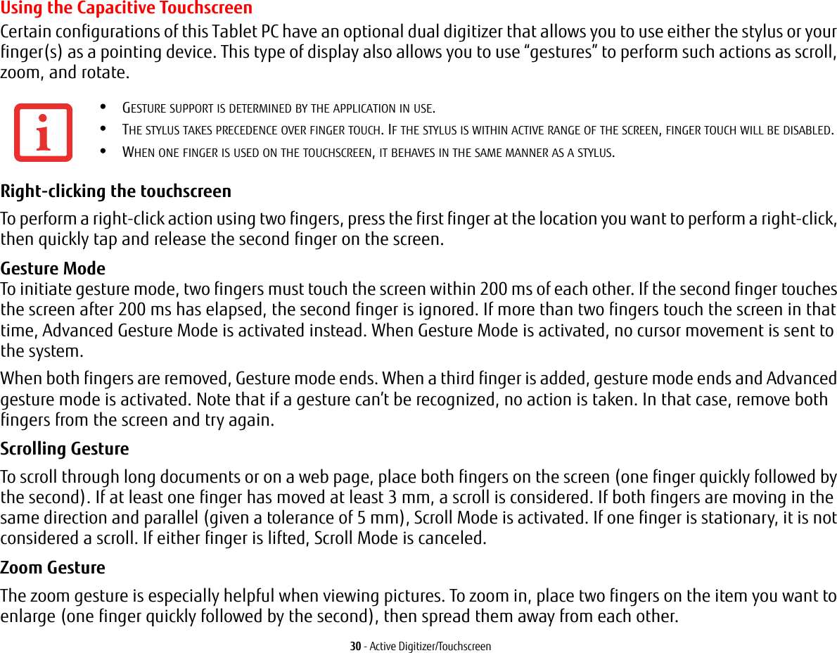 30 - Active Digitizer/TouchscreenUsing the Capacitive TouchscreenCertain configurations of this Tablet PC have an optional dual digitizer that allows you to use either the stylus or your finger(s) as a pointing device. This type of display also allows you to use “gestures” to perform such actions as scroll, zoom, and rotate.Right-clicking the touchscreen To perform a right-click action using two fingers, press the first finger at the location you want to perform a right-click, then quickly tap and release the second finger on the screen.Gesture Mode  To initiate gesture mode, two fingers must touch the screen within 200 ms of each other. If the second finger touches the screen after 200 ms has elapsed, the second finger is ignored. If more than two fingers touch the screen in that time, Advanced Gesture Mode is activated instead. When Gesture Mode is activated, no cursor movement is sent to the system.When both fingers are removed, Gesture mode ends. When a third finger is added, gesture mode ends and Advanced gesture mode is activated. Note that if a gesture can’t be recognized, no action is taken. In that case, remove both fingers from the screen and try again.Scrolling Gesture To scroll through long documents or on a web page, place both fingers on the screen (one finger quickly followed by the second). If at least one finger has moved at least 3 mm, a scroll is considered. If both fingers are moving in the same direction and parallel (given a tolerance of 5 mm), Scroll Mode is activated. If one finger is stationary, it is not considered a scroll. If either finger is lifted, Scroll Mode is canceled.Zoom Gesture The zoom gesture is especially helpful when viewing pictures. To zoom in, place two fingers on the item you want to enlarge (one finger quickly followed by the second), then spread them away from each other.•GESTURE SUPPORT IS DETERMINED BY THE APPLICATION IN USE.•THE STYLUS TAKES PRECEDENCE OVER FINGER TOUCH. IF THE STYLUS IS WITHIN ACTIVE RANGE OF THE SCREEN, FINGER TOUCH WILL BE DISABLED.•WHEN ONE FINGER IS USED ON THE TOUCHSCREEN, IT BEHAVES IN THE SAME MANNER AS A STYLUS.