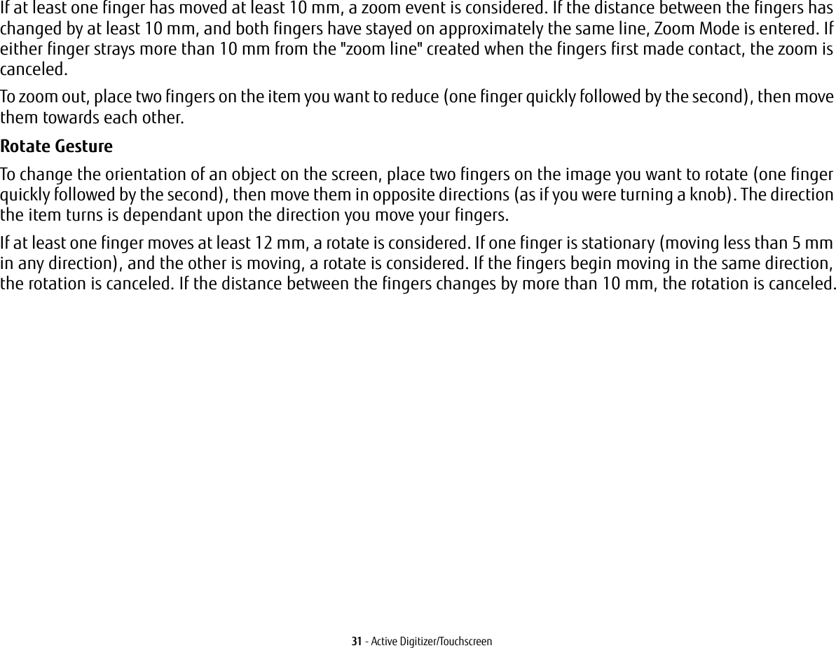 31 - Active Digitizer/TouchscreenIf at least one finger has moved at least 10 mm, a zoom event is considered. If the distance between the fingers has changed by at least 10 mm, and both fingers have stayed on approximately the same line, Zoom Mode is entered. If either finger strays more than 10 mm from the &quot;zoom line&quot; created when the fingers first made contact, the zoom is canceled.To zoom out, place two fingers on the item you want to reduce (one finger quickly followed by the second), then move them towards each other.Rotate Gesture To change the orientation of an object on the screen, place two fingers on the image you want to rotate (one finger quickly followed by the second), then move them in opposite directions (as if you were turning a knob). The direction the item turns is dependant upon the direction you move your fingers.If at least one finger moves at least 12 mm, a rotate is considered. If one finger is stationary (moving less than 5 mm in any direction), and the other is moving, a rotate is considered. If the fingers begin moving in the same direction, the rotation is canceled. If the distance between the fingers changes by more than 10 mm, the rotation is canceled.