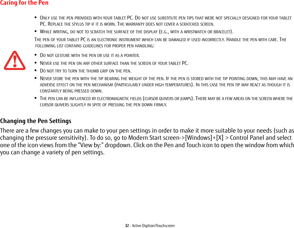 32 - Active Digitizer/TouchscreenCaring for the PenChanging the Pen Settings There are a few changes you can make to your pen settings in order to make it more suitable to your needs (such as changing the pressure sensitivity). To do so, go to Modern Start screen-&gt;[Windows]+[X] &gt; Control Panel and select one of the icon views from the “View by:” dropdown. Click on the Pen and Touch icon to open the window from which you can change a variety of pen settings.•ONLY USE THE PEN PROVIDED WITH YOUR TABLET PC. DO NOT USE SUBSTITUTE PEN TIPS THAT WERE NOT SPECIALLY DESIGNED FOR YOUR TABLET PC. REPLACE THE STYLUS TIP IF IT IS WORN. THE WARRANTY DOES NOT COVER A SCRATCHED SCREEN.•WHILE WRITING, DO NOT TO SCRATCH THE SURFACE OF THE DISPLAY (E.G., WITH A WRISTWATCH OR BRACELET).THE PEN OF YOUR TABLET PC IS AN ELECTRONIC INSTRUMENT WHICH CAN BE DAMAGED IF USED INCORRECTLY. HANDLE THE PEN WITH CARE. THE FOLLOWING LIST CONTAINS GUIDELINES FOR PROPER PEN HANDLING:•DO NOT GESTURE WITH THE PEN OR USE IT AS A POINTER.•NEVER USE THE PEN ON ANY OTHER SURFACE THAN THE SCREEN OF YOUR TABLET PC.•DO NOT TRY TO TURN THE THUMB GRIP ON THE PEN. •NEVER STORE THE PEN WITH THE TIP BEARING THE WEIGHT OF THE PEN. IF THE PEN IS STORED WITH THE TIP POINTING DOWN, THIS MAY HAVE AN ADVERSE EFFECT ON THE PEN MECHANISM (PARTICULARLY UNDER HIGH TEMPERATURES). IN THIS CASE THE PEN TIP MAY REACT AS THOUGH IT IS CONSTANTLY BEING PRESSED DOWN.•THE PEN CAN BE INFLUENCED BY ELECTROMAGNETIC FIELDS (CURSOR QUIVERS OR JUMPS). THERE MAY BE A FEW AREAS ON THE SCREEN WHERE THE CURSOR QUIVERS SLIGHTLY IN SPITE OF PRESSING THE PEN DOWN FIRMLY.