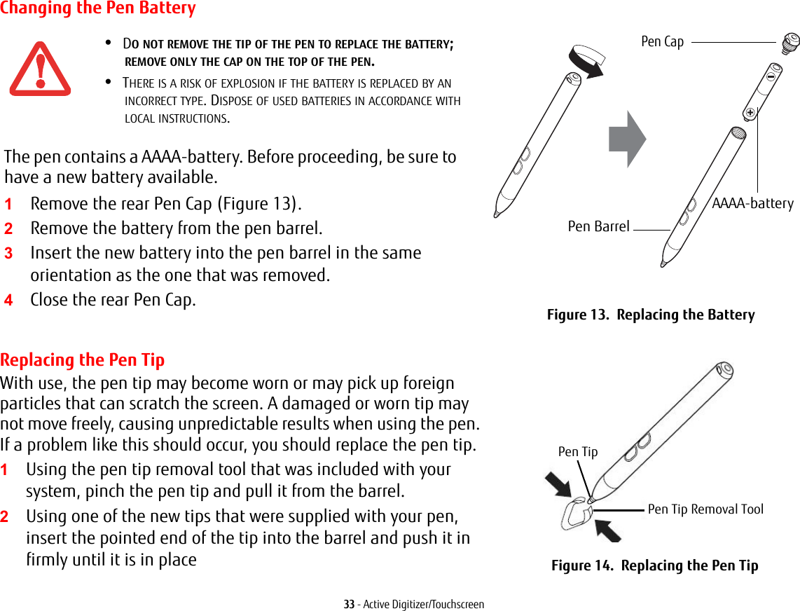 33 - Active Digitizer/TouchscreenChanging the Pen Battery•DO NOT REMOVE THE TIP OF THE PEN TO REPLACE THE BATTERY; REMOVE ONLY THE CAP ON THE TOP OF THE PEN.•THERE IS A RISK OF EXPLOSION IF THE BATTERY IS REPLACED BY AN INCORRECT TYPE. DISPOSE OF USED BATTERIES IN ACCORDANCE WITH LOCAL INSTRUCTIONS.The pen contains a AAAA-battery. Before proceeding, be sure to have a new battery available.1Remove the rear Pen Cap (Figure 13).2Remove the battery from the pen barrel.3Insert the new battery into the pen barrel in the same orientation as the one that was removed.4Close the rear Pen Cap. Figure 13.  Replacing the BatteryReplacing the Pen TipWith use, the pen tip may become worn or may pick up foreign particles that can scratch the screen. A damaged or worn tip may not move freely, causing unpredictable results when using the pen. If a problem like this should occur, you should replace the pen tip.1Using the pen tip removal tool that was included with your system, pinch the pen tip and pull it from the barrel.2Using one of the new tips that were supplied with your pen, insert the pointed end of the tip into the barrel and push it in firmly until it is in place Figure 14.  Replacing the Pen TipPen CapAAAA-batteryPen BarrelPen TipPen Tip Removal Tool