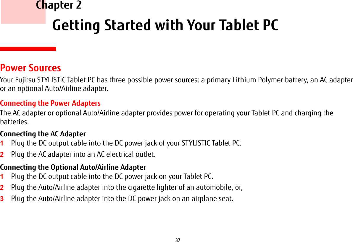 37     Chapter 2    Getting Started with Your Tablet PCPower SourcesYour Fujitsu STYLISTIC Tablet PC has three possible power sources: a primary Lithium Polymer battery, an AC adapter or an optional Auto/Airline adapter.Connecting the Power AdaptersThe AC adapter or optional Auto/Airline adapter provides power for operating your Tablet PC and charging the batteries. Connecting the AC Adapter 1Plug the DC output cable into the DC power jack of your STYLISTIC Tablet PC.2Plug the AC adapter into an AC electrical outlet. Connecting the Optional Auto/Airline Adapter 1Plug the DC output cable into the DC power jack on your Tablet PC.2Plug the Auto/Airline adapter into the cigarette lighter of an automobile, or, 3Plug the Auto/Airline adapter into the DC power jack on an airplane seat.