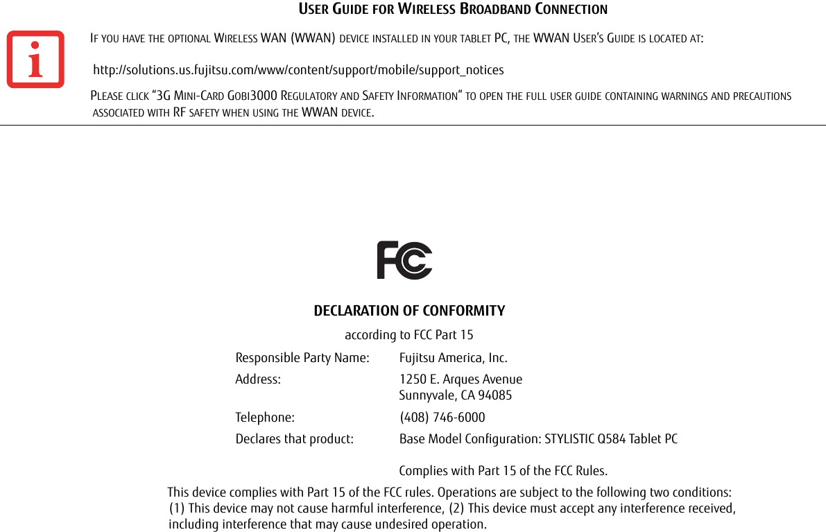 USER GUIDE FOR WIRELESS BROADBAND CONNECTIONIF YOU HAVE THE OPTIONAL WIRELESS WAN (WWAN) DEVICE INSTALLED IN YOUR TABLET PC, THE WWAN USER’S GUIDE IS LOCATED AT:   http://solutions.us.fujitsu.com/www/content/support/mobile/support_noticesPLEASE CLICK “3G MINI-CARD GOBI3000 REGULATORY AND SAFETY INFORMATION” TO OPEN THE FULL USER GUIDE CONTAINING WARNINGS AND PRECAUTIONS ASSOCIATED WITH RF SAFETY WHEN USING THE WWAN DEVICE.DECLARATION OF CONFORMITYaccording to FCC Part 15Responsible Party Name: Fujitsu America, Inc.Address:  1250 E. Arques AvenueSunnyvale, CA 94085Telephone: (408) 746-6000Declares that product: Base Model Configuration: STYLISTIC Q584 Tablet PCComplies with Part 15 of the FCC Rules.This device complies with Part 15 of the FCC rules. Operations are subject to the following two conditions: (1) This device may not cause harmful interference, (2) This device must accept any interference received,  including interference that may cause undesired operation.