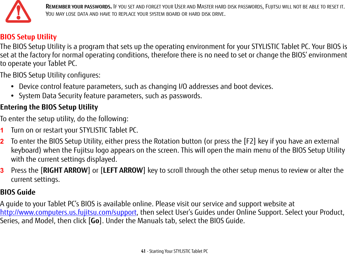 41 - Starting Your STYLISTIC Tablet PCBIOS Setup UtilityThe BIOS Setup Utility is a program that sets up the operating environment for your STYLISTIC Tablet PC. Your BIOS is set at the factory for normal operating conditions, therefore there is no need to set or change the BIOS’ environment to operate your Tablet PC.The BIOS Setup Utility configures:•Device control feature parameters, such as changing I/O addresses and boot devices.•System Data Security feature parameters, such as passwords.Entering the BIOS Setup Utility To enter the setup utility, do the following:1Turn on or restart your STYLISTIC Tablet PC.2To enter the BIOS Setup Utility, either press the Rotation button (or press the [F2] key if you have an external keyboard) when the Fujitsu logo appears on the screen. This will open the main menu of the BIOS Setup Utility with the current settings displayed.3Press the [RIGHT ARROW] or [LEFT ARROW] key to scroll through the other setup menus to review or alter the current settings.BIOS Guide A guide to your Tablet PC’s BIOS is available online. Please visit our service and support website at http://www.computers.us.fujitsu.com/support, then select User’s Guides under Online Support. Select your Product, Series, and Model, then click [Go]. Under the Manuals tab, select the BIOS Guide. REMEMBER YOUR PASSWORDS. IF YOU SET AND FORGET YOUR USER AND MASTER HARD DISK PASSWORDS, FUJITSU WILL NOT BE ABLE TO RESET IT. YOU MAY LOSE DATA AND HAVE TO REPLACE YOUR SYSTEM BOARD OR HARD DISK DRIVE.