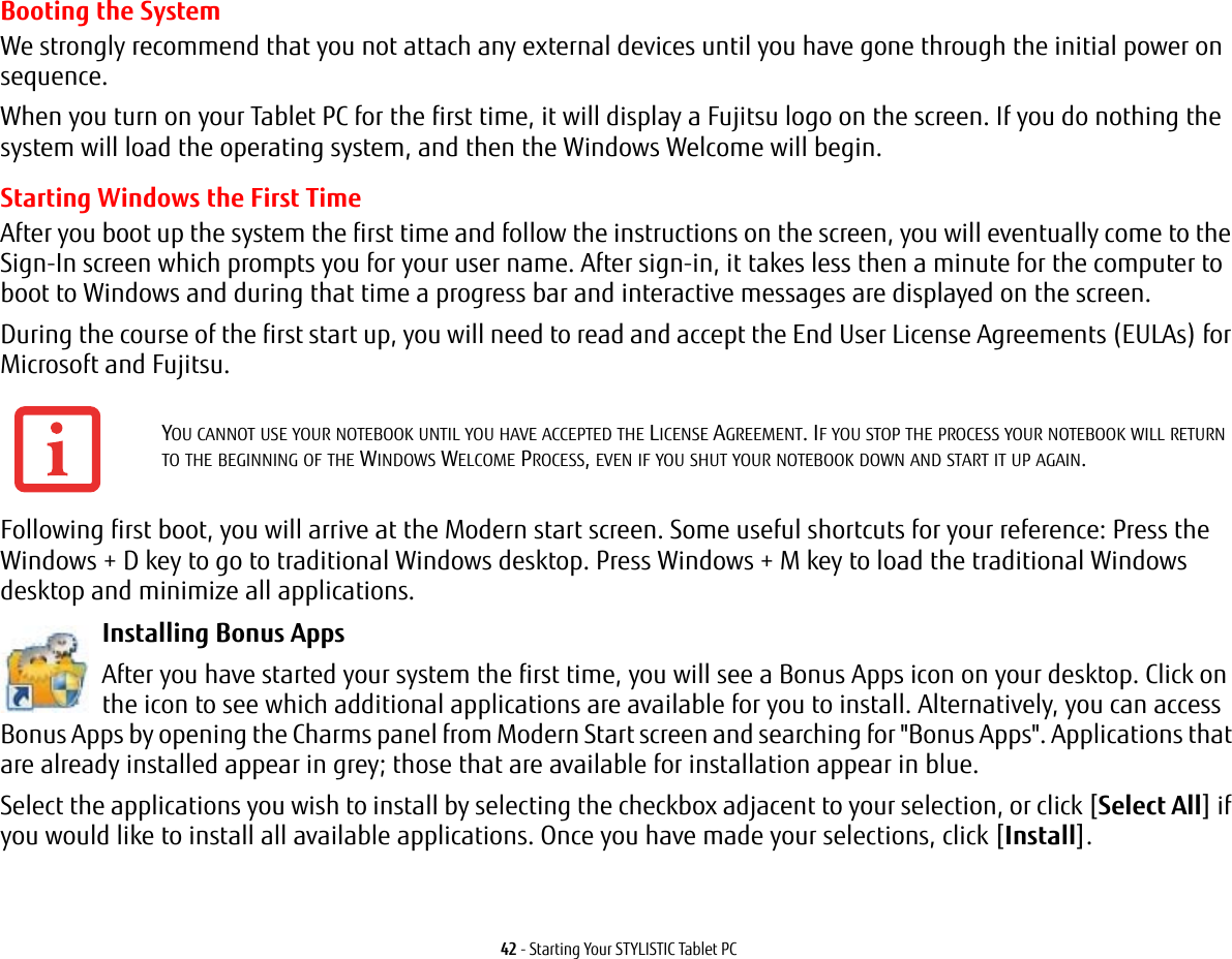 42 - Starting Your STYLISTIC Tablet PCBooting the SystemWe strongly recommend that you not attach any external devices until you have gone through the initial power on sequence.When you turn on your Tablet PC for the first time, it will display a Fujitsu logo on the screen. If you do nothing the system will load the operating system, and then the Windows Welcome will begin.Starting Windows the First TimeAfter you boot up the system the first time and follow the instructions on the screen, you will eventually come to the Sign-In screen which prompts you for your user name. After sign-in, it takes less then a minute for the computer to boot to Windows and during that time a progress bar and interactive messages are displayed on the screen.During the course of the first start up, you will need to read and accept the End User License Agreements (EULAs) for Microsoft and Fujitsu. Following first boot, you will arrive at the Modern start screen. Some useful shortcuts for your reference: Press the Windows + D key to go to traditional Windows desktop. Press Windows + M key to load the traditional Windows desktop and minimize all applications. Installing Bonus Apps After you have started your system the first time, you will see a Bonus Apps icon on your desktop. Click on the icon to see which additional applications are available for you to install. Alternatively, you can access Bonus Apps by opening the Charms panel from Modern Start screen and searching for &quot;Bonus Apps&quot;. Applications that are already installed appear in grey; those that are available for installation appear in blue.Select the applications you wish to install by selecting the checkbox adjacent to your selection, or click [Select All] if you would like to install all available applications. Once you have made your selections, click [Install].YOU CANNOT USE YOUR NOTEBOOK UNTIL YOU HAVE ACCEPTED THE LICENSE AGREEMENT. IF YOU STOP THE PROCESS YOUR NOTEBOOK WILL RETURN TO THE BEGINNING OF THE WINDOWS WELCOME PROCESS, EVEN IF YOU SHUT YOUR NOTEBOOK DOWN AND START IT UP AGAIN.