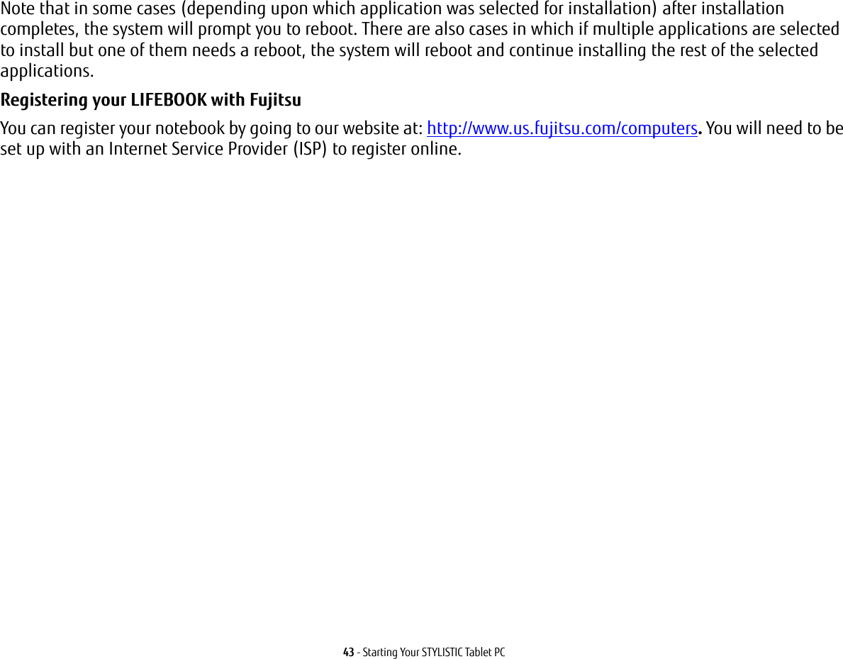 43 - Starting Your STYLISTIC Tablet PCNote that in some cases (depending upon which application was selected for installation) after installation completes, the system will prompt you to reboot. There are also cases in which if multiple applications are selected to install but one of them needs a reboot, the system will reboot and continue installing the rest of the selected applications. Registering your LIFEBOOK with Fujitsu You can register your notebook by going to our website at: http://www.us.fujitsu.com/computers. You will need to be set up with an Internet Service Provider (ISP) to register online. 