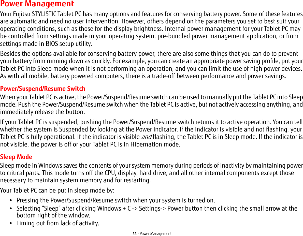 44 - Power ManagementPower ManagementYour Fujitsu STYLISTIC Tablet PC has many options and features for conserving battery power. Some of these features are automatic and need no user intervention. However, others depend on the parameters you set to best suit your operating conditions, such as those for the display brightness. Internal power management for your Tablet PC may be controlled from settings made in your operating system, pre-bundled power management application, or from settings made in BIOS setup utility.Besides the options available for conserving battery power, there are also some things that you can do to prevent your battery from running down as quickly. For example, you can create an appropriate power saving profile, put your Tablet PC into Sleep mode when it is not performing an operation, and you can limit the use of high power devices. As with all mobile, battery powered computers, there is a trade-off between performance and power savings.Power/Suspend/Resume SwitchWhen your Tablet PC is active, the Power/Suspend/Resume switch can be used to manually put the Tablet PC into Sleep mode. Push the Power/Suspend/Resume switch when the Tablet PC is active, but not actively accessing anything, and immediately release the button.If your Tablet PC is suspended, pushing the Power/Suspend/Resume switch returns it to active operation. You can tell whether the system is Suspended by looking at the Power indicator. If the indicator is visible and not flashing, your Tablet PC is fully operational. If the indicator is visible and flashing, the Tablet PC is in Sleep mode. If the indicator is not visible, the power is off or your Tablet PC is in Hibernation mode.Sleep ModeSleep mode in Windows saves the contents of your system memory during periods of inactivity by maintaining power to critical parts. This mode turns off the CPU, display, hard drive, and all other internal components except those necessary to maintain system memory and for restarting. Your Tablet PC can be put in sleep mode by:•Pressing the Power/Suspend/Resume switch when your system is turned on.•Selecting “Sleep” after clicking Windows + C -&gt; Settings-&gt; Power button then clicking the small arrow at the bottom right of the window.•Timing out from lack of activity.