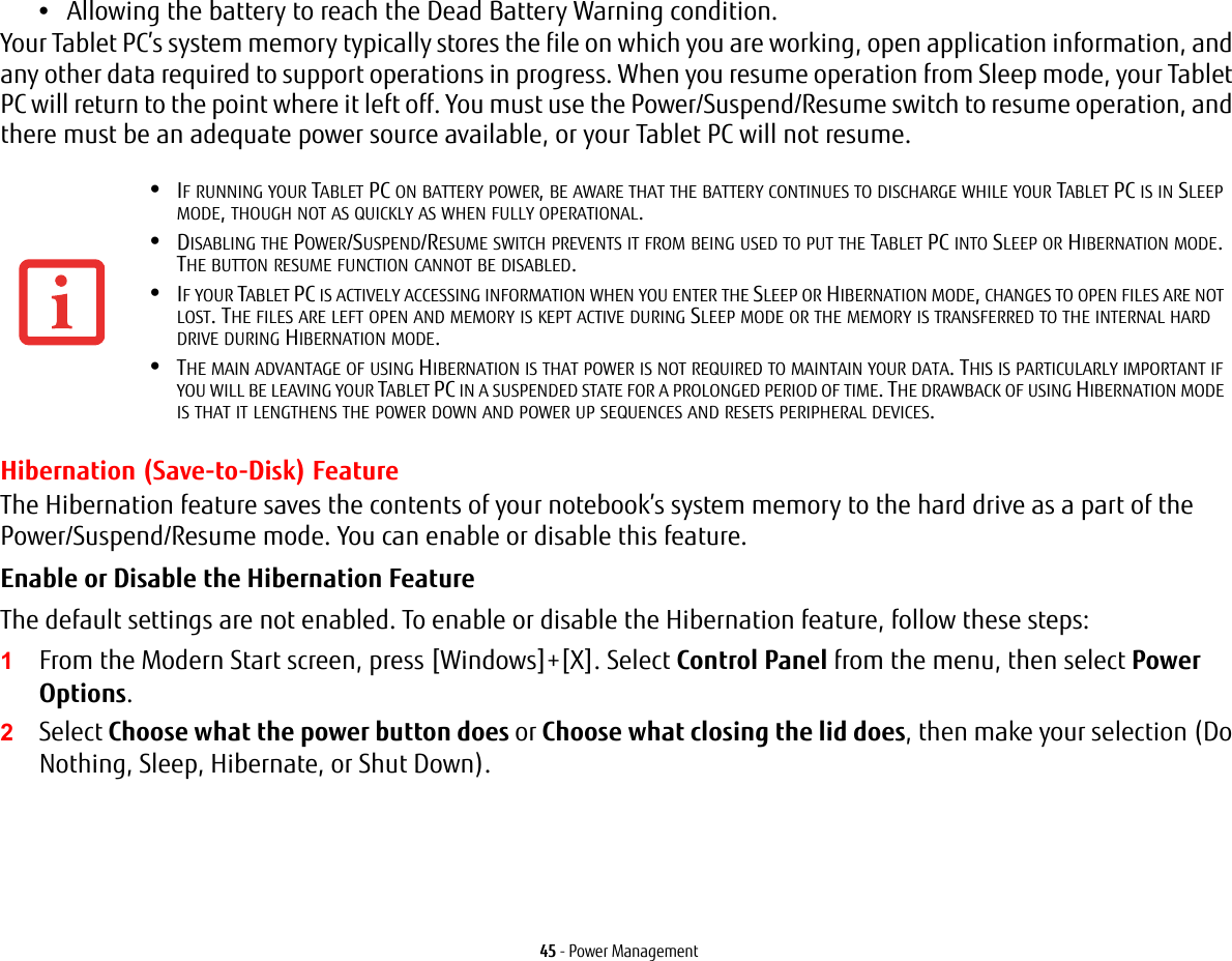 45 - Power Management•Allowing the battery to reach the Dead Battery Warning condition.Your Tablet PC’s system memory typically stores the file on which you are working, open application information, and any other data required to support operations in progress. When you resume operation from Sleep mode, your Tablet PC will return to the point where it left off. You must use the Power/Suspend/Resume switch to resume operation, and there must be an adequate power source available, or your Tablet PC will not resume.Hibernation (Save-to-Disk) FeatureThe Hibernation feature saves the contents of your notebook’s system memory to the hard drive as a part of the Power/Suspend/Resume mode. You can enable or disable this feature. Enable or Disable the Hibernation Feature The default settings are not enabled. To enable or disable the Hibernation feature, follow these steps:1From the Modern Start screen, press [Windows]+[X]. Select Control Panel from the menu, then select Power Options.2Select Choose what the power button does or Choose what closing the lid does, then make your selection (Do Nothing, Sleep, Hibernate, or Shut Down).•IF RUNNING YOUR TABLET PC ON BATTERY POWER, BE AWARE THAT THE BATTERY CONTINUES TO DISCHARGE WHILE YOUR TABLET PC IS IN SLEEP MODE, THOUGH NOT AS QUICKLY AS WHEN FULLY OPERATIONAL. •DISABLING THE POWER/SUSPEND/RESUME SWITCH PREVENTS IT FROM BEING USED TO PUT THE TABLET PC INTO SLEEP OR HIBERNATION MODE. THE BUTTON RESUME FUNCTION CANNOT BE DISABLED.•IF YOUR TABLET PC IS ACTIVELY ACCESSING INFORMATION WHEN YOU ENTER THE SLEEP OR HIBERNATION MODE, CHANGES TO OPEN FILES ARE NOT LOST. THE FILES ARE LEFT OPEN AND MEMORY IS KEPT ACTIVE DURING SLEEP MODE OR THE MEMORY IS TRANSFERRED TO THE INTERNAL HARD DRIVE DURING HIBERNATION MODE.•THE MAIN ADVANTAGE OF USING HIBERNATION IS THAT POWER IS NOT REQUIRED TO MAINTAIN YOUR DATA. THIS IS PARTICULARLY IMPORTANT IF YOU WILL BE LEAVING YOUR TABLET PC IN A SUSPENDED STATE FOR A PROLONGED PERIOD OF TIME. THE DRAWBACK OF USING HIBERNATION MODE IS THAT IT LENGTHENS THE POWER DOWN AND POWER UP SEQUENCES AND RESETS PERIPHERAL DEVICES.