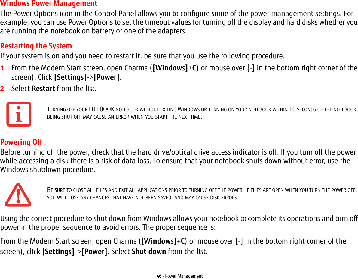 46 - Power ManagementWindows Power Management The Power Options icon in the Control Panel allows you to configure some of the power management settings. For example, you can use Power Options to set the timeout values for turning off the display and hard disks whether you are running the notebook on battery or one of the adapters. Restarting the SystemIf your system is on and you need to restart it, be sure that you use the following procedure. 1From the Modern Start screen, open Charms ([Windows]+C) or mouse over [-] in the bottom right corner of the screen). Click [Settings]-&gt;[Power].2Select Restart from the list.Powering OffBefore turning off the power, check that the hard drive/optical drive access indicator is off. If you turn off the power while accessing a disk there is a risk of data loss. To ensure that your notebook shuts down without error, use the Windows shutdown procedure.Using the correct procedure to shut down from Windows allows your notebook to complete its operations and turn off power in the proper sequence to avoid errors. The proper sequence is:From the Modern Start screen, open Charms ([Windows]+C) or mouse over [-] in the bottom right corner of the screen), click [Settings]-&gt;[Power]. Select Shut down from the list.TURNING OFF YOUR LIFEBOOK NOTEBOOK WITHOUT EXITING WINDOWS OR TURNING ON YOUR NOTEBOOK WITHIN 10 SECONDS OF THE NOTEBOOK BEING SHUT OFF MAY CAUSE AN ERROR WHEN YOU START THE NEXT TIME. BE SURE TO CLOSE ALL FILES AND EXIT ALL APPLICATIONS PRIOR TO TURNING OFF THE POWER. IF FILES ARE OPEN WHEN YOU TURN THE POWER OFF, YOU WILL LOSE ANY CHANGES THAT HAVE NOT BEEN SAVED, AND MAY CAUSE DISK ERRORS.