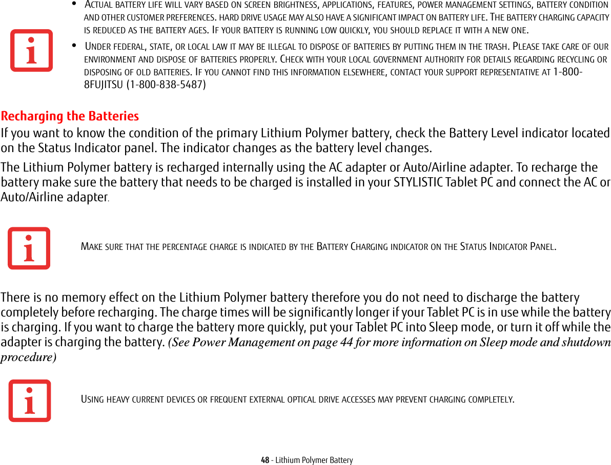 48 - Lithium Polymer BatteryRecharging the BatteriesIf you want to know the condition of the primary Lithium Polymer battery, check the Battery Level indicator located on the Status Indicator panel. The indicator changes as the battery level changes.The Lithium Polymer battery is recharged internally using the AC adapter or Auto/Airline adapter. To recharge the battery make sure the battery that needs to be charged is installed in your STYLISTIC Tablet PC and connect the AC or Auto/Airline adapter.There is no memory effect on the Lithium Polymer battery therefore you do not need to discharge the battery completely before recharging. The charge times will be significantly longer if your Tablet PC is in use while the battery is charging. If you want to charge the battery more quickly, put your Tablet PC into Sleep mode, or turn it off while the adapter is charging the battery. (See Power Management on page 44 for more information on Sleep mode and shutdown procedure)•ACTUAL BATTERY LIFE WILL VARY BASED ON SCREEN BRIGHTNESS, APPLICATIONS, FEATURES, POWER MANAGEMENT SETTINGS, BATTERY CONDITION AND OTHER CUSTOMER PREFERENCES. HARD DRIVE USAGE MAY ALSO HAVE A SIGNIFICANT IMPACT ON BATTERY LIFE. THE BATTERY CHARGING CAPACITY IS REDUCED AS THE BATTERY AGES. IF YOUR BATTERY IS RUNNING LOW QUICKLY, YOU SHOULD REPLACE IT WITH A NEW ONE.•UNDER FEDERAL, STATE, OR LOCAL LAW IT MAY BE ILLEGAL TO DISPOSE OF BATTERIES BY PUTTING THEM IN THE TRASH. PLEASE TAKE CARE OF OUR ENVIRONMENT AND DISPOSE OF BATTERIES PROPERLY. CHECK WITH YOUR LOCAL GOVERNMENT AUTHORITY FOR DETAILS REGARDING RECYCLING OR DISPOSING OF OLD BATTERIES. IF YOU CANNOT FIND THIS INFORMATION ELSEWHERE, CONTACT YOUR SUPPORT REPRESENTATIVE AT 1-800-8FUJITSU (1-800-838-5487)MAKE SURE THAT THE PERCENTAGE CHARGE IS INDICATED BY THE BATTERY CHARGING INDICATOR ON THE STATUS INDICATOR PANEL.USING HEAVY CURRENT DEVICES OR FREQUENT EXTERNAL OPTICAL DRIVE ACCESSES MAY PREVENT CHARGING COMPLETELY.