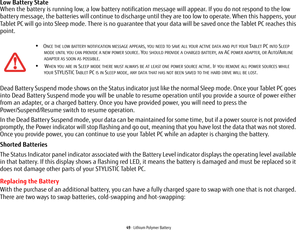 49 - Lithium Polymer BatteryLow Battery State When the battery is running low, a low battery notification message will appear. If you do not respond to the low battery message, the batteries will continue to discharge until they are too low to operate. When this happens, your Tablet PC will go into Sleep mode. There is no guarantee that your data will be saved once the Tablet PC reaches this point.Dead Battery Suspend mode shows on the Status indicator just like the normal Sleep mode. Once your Tablet PC goes into Dead Battery Suspend mode you will be unable to resume operation until you provide a source of power either from an adapter, or a charged battery. Once you have provided power, you will need to press the Power/Suspend/Resume switch to resume operation. In the Dead Battery Suspend mode, your data can be maintained for some time, but if a power source is not provided promptly, the Power indicator will stop flashing and go out, meaning that you have lost the data that was not stored. Once you provide power, you can continue to use your Tablet PC while an adapter is charging the battery.Shorted Batteries The Status Indicator panel indicator associated with the Battery Level indicator displays the operating level available in that battery. If this display shows a flashing red LED, it means the battery is damaged and must be replaced so it does not damage other parts of your STYLISTIC Tablet PC.Replacing the Battery With the purchase of an additional battery, you can have a fully charged spare to swap with one that is not charged. There are two ways to swap batteries, cold-swapping and hot-swapping:•ONCE THE LOW BATTERY NOTIFICATION MESSAGE APPEARS, YOU NEED TO SAVE ALL YOUR ACTIVE DATA AND PUT YOUR TABLET PC INTO SLEEP MODE UNTIL YOU CAN PROVIDE A NEW POWER SOURCE. YOU SHOULD PROVIDE A CHARGED BATTERY, AN AC POWER ADAPTER, OR AUTO/AIRLINE ADAPTER AS SOON AS POSSIBLE.• WHEN YOU ARE IN SLEEP MODE THERE MUST ALWAYS BE AT LEAST ONE POWER SOURCE ACTIVE. IF YOU REMOVE ALL POWER SOURCES WHILE YOUR STYLISTIC TABLET PC IS IN SLEEP MODE, ANY DATA THAT HAS NOT BEEN SAVED TO THE HARD DRIVE WILL BE LOST.