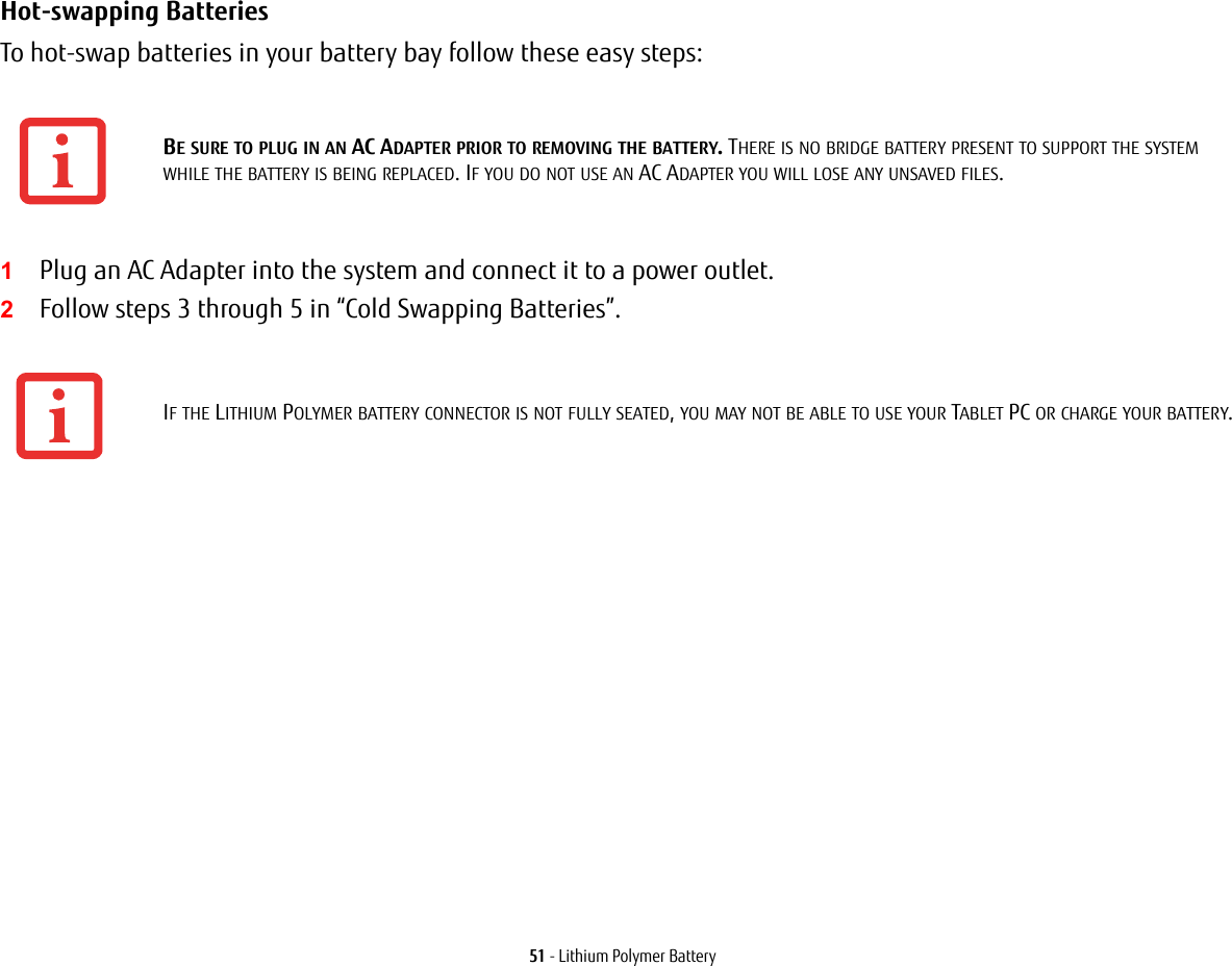 51 - Lithium Polymer BatteryHot-swapping Batteries To hot-swap batteries in your battery bay follow these easy steps: 1Plug an AC Adapter into the system and connect it to a power outlet.2Follow steps 3 through 5 in “Cold Swapping Batteries”. BE SURE TO PLUG IN AN AC ADAPTER PRIOR TO REMOVING THE BATTERY. THERE IS NO BRIDGE BATTERY PRESENT TO SUPPORT THE SYSTEM WHILE THE BATTERY IS BEING REPLACED. IF YOU DO NOT USE AN AC ADAPTER YOU WILL LOSE ANY UNSAVED FILES.IF THE LITHIUM POLYMER BATTERY CONNECTOR IS NOT FULLY SEATED, YOU MAY NOT BE ABLE TO USE YOUR TABLET PC OR CHARGE YOUR BATTERY.