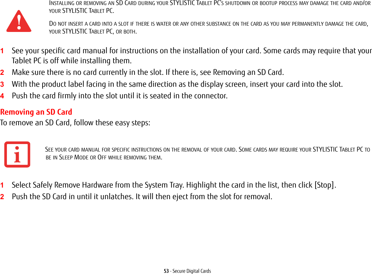 53 - Secure Digital Cards1See your specific card manual for instructions on the installation of your card. Some cards may require that your Tablet PC is off while installing them.2Make sure there is no card currently in the slot. If there is, see Removing an SD Card.3With the product label facing in the same direction as the display screen, insert your card into the slot.4Push the card firmly into the slot until it is seated in the connector. Removing an SD CardTo remove an SD Card, follow these easy steps:1Select Safely Remove Hardware from the System Tray. Highlight the card in the list, then click [Stop].2Push the SD Card in until it unlatches. It will then eject from the slot for removal.INSTALLING OR REMOVING AN SD CARD DURING YOUR STYLISTIC TABLET PC’S SHUTDOWN OR BOOTUP PROCESS MAY DAMAGE THE CARD AND/OR YOUR STYLISTIC TABLET PC.DO NOT INSERT A CARD INTO A SLOT IF THERE IS WATER OR ANY OTHER SUBSTANCE ON THE CARD AS YOU MAY PERMANENTLY DAMAGE THE CARD, YOUR STYLISTIC TABLET PC, OR BOTH.SEE YOUR CARD MANUAL FOR SPECIFIC INSTRUCTIONS ON THE REMOVAL OF YOUR CARD. SOME CARDS MAY REQUIRE YOUR STYLISTIC TABLET PC TO BE IN SLEEP MODE OR OFF WHILE REMOVING THEM.