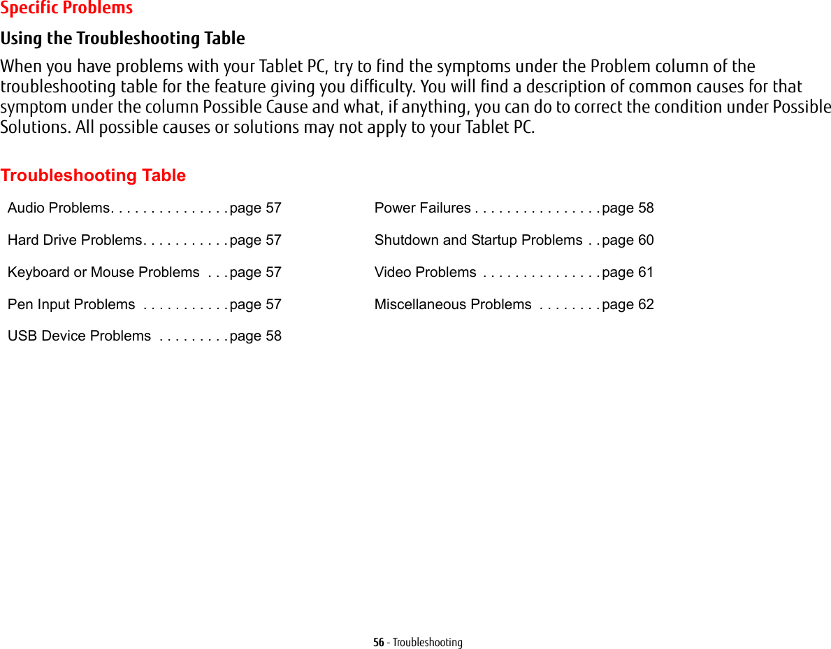 56 - TroubleshootingSpecific ProblemsUsing the Troubleshooting Table When you have problems with your Tablet PC, try to find the symptoms under the Problem column of the troubleshooting table for the feature giving you difficulty. You will find a description of common causes for that symptom under the column Possible Cause and what, if anything, you can do to correct the condition under Possible Solutions. All possible causes or solutions may not apply to your Tablet PC. Troubleshooting TableAudio Problems. . . . . . . . . . . . . . .page 57Hard Drive Problems. . . . . . . . . . .page 57Keyboard or Mouse Problems  . . .page 57Pen Input Problems  . . . . . . . . . . .page 57USB Device Problems  . . . . . . . . .page 58Power Failures . . . . . . . . . . . . . . . .page 58Shutdown and Startup Problems . .page 60Video Problems . . . . . . . . . . . . . . .page 61Miscellaneous Problems  . . . . . . . .page 62