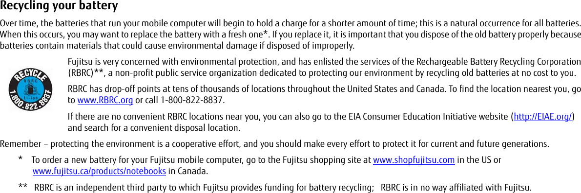 Recycling your battery Over time, the batteries that run your mobile computer will begin to hold a charge for a shorter amount of time; this is a natural occurrence for all batteries. When this occurs, you may want to replace the battery with a fresh one*. If you replace it, it is important that you dispose of the old battery properly because batteries contain materials that could cause environmental damage if disposed of improperly.Fujitsu is very concerned with environmental protection, and has enlisted the services of the Rechargeable Battery Recycling Corporation (RBRC)**, a non-profit public service organization dedicated to protecting our environment by recycling old batteries at no cost to you.RBRC has drop-off points at tens of thousands of locations throughout the United States and Canada. To find the location nearest you, go to www.RBRC.org or call 1-800-822-8837.If there are no convenient RBRC locations near you, you can also go to the EIA Consumer Education Initiative website (http://EIAE.org/) and search for a convenient disposal location.Remember – protecting the environment is a cooperative effort, and you should make every effort to protect it for current and future generations.*    To order a new battery for your Fujitsu mobile computer, go to the Fujitsu shopping site at www.shopfujitsu.com in the US or www.fujitsu.ca/products/notebooks in Canada.**   RBRC is an independent third party to which Fujitsu provides funding for battery recycling;   RBRC is in no way affiliated with Fujitsu.