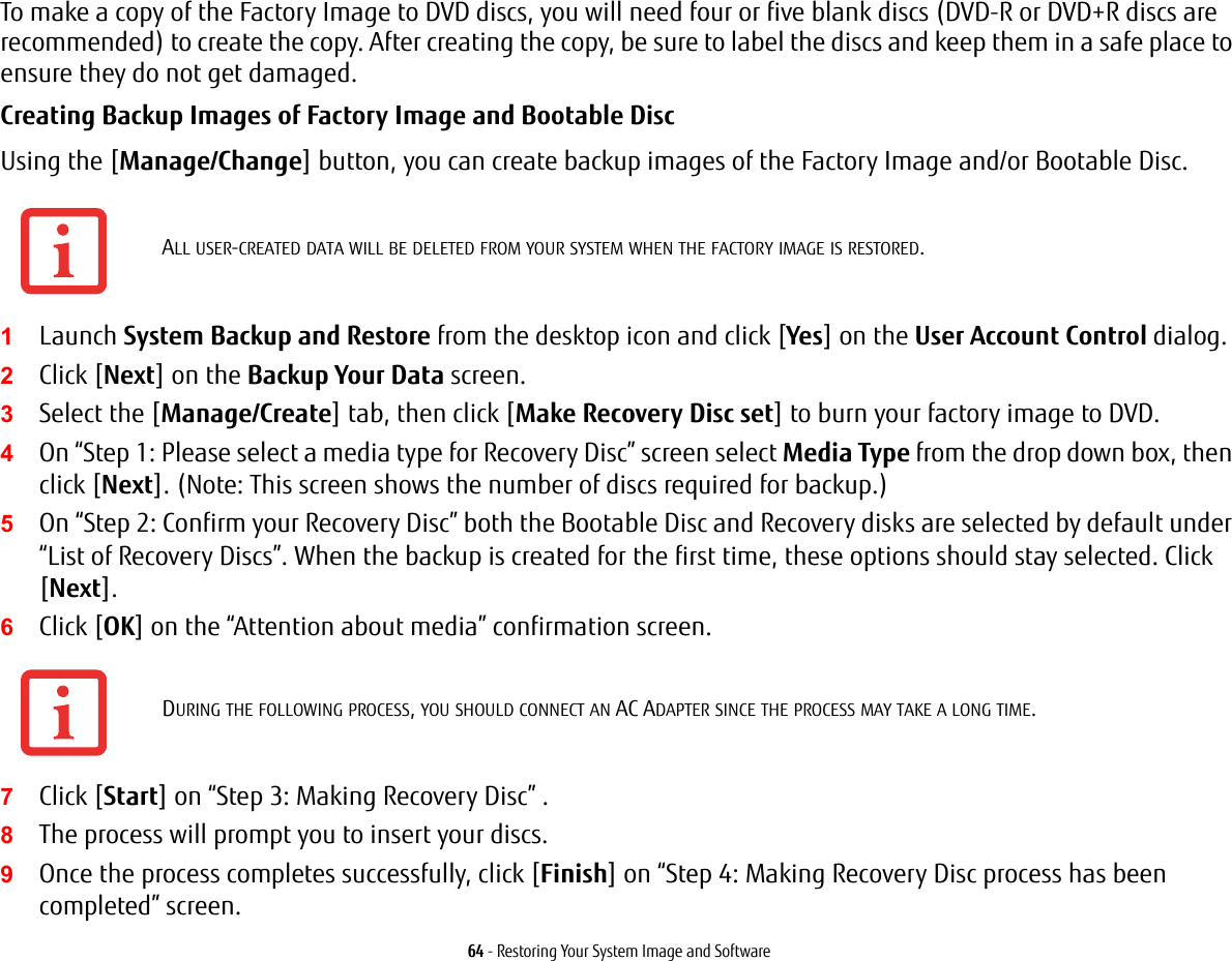 64 - Restoring Your System Image and SoftwareTo make a copy of the Factory Image to DVD discs, you will need four or five blank discs (DVD-R or DVD+R discs are recommended) to create the copy. After creating the copy, be sure to label the discs and keep them in a safe place to ensure they do not get damaged.Creating Backup Images of Factory Image and Bootable Disc Using the [Manage/Change] button, you can create backup images of the Factory Image and/or Bootable Disc.1Launch System Backup and Restore from the desktop icon and click [Yes] on the User Account Control dialog.2Click [Next] on the Backup Your Data screen.3Select the [Manage/Create] tab, then click [Make Recovery Disc set] to burn your factory image to DVD.4On “Step 1: Please select a media type for Recovery Disc” screen select Media Type from the drop down box, then click [Next]. (Note: This screen shows the number of discs required for backup.)5On “Step 2: Confirm your Recovery Disc” both the Bootable Disc and Recovery disks are selected by default under “List of Recovery Discs”. When the backup is created for the first time, these options should stay selected. Click [Next].6Click [OK] on the “Attention about media” confirmation screen.7Click [Start] on “Step 3: Making Recovery Disc” . 8The process will prompt you to insert your discs.9Once the process completes successfully, click [Finish] on “Step 4: Making Recovery Disc process has been completed” screen.ALL USER-CREATED DATA WILL BE DELETED FROM YOUR SYSTEM WHEN THE FACTORY IMAGE IS RESTORED.DURING THE FOLLOWING PROCESS, YOU SHOULD CONNECT AN AC ADAPTER SINCE THE PROCESS MAY TAKE A LONG TIME.