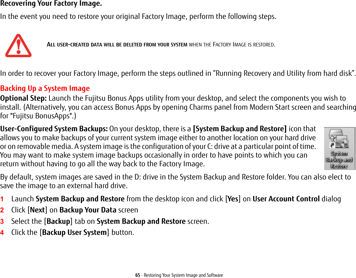 65 - Restoring Your System Image and SoftwareRecovering Your Factory Image. In the event you need to restore your original Factory Image, perform the following steps. In order to recover your Factory Image, perform the steps outlined in “Running Recovery and Utility from hard disk”. Backing Up a System ImageOptional Step: Launch the Fujitsu Bonus Apps utility from your desktop, and select the components you wish to install. (Alternatively, you can access Bonus Apps by opening Charms panel from Modern Start screen and searching for &quot;Fujitsu BonusApps&quot;.)User-Configured System Backups: On your desktop, there is a [System Backup and Restore] icon that allows you to make backups of your current system image either to another location on your hard drive or on removable media. A system image is the configuration of your C: drive at a particular point of time. You may want to make system image backups occasionally in order to have points to which you can return without having to go all the way back to the Factory Image.By default, system images are saved in the D: drive in the System Backup and Restore folder. You can also elect to save the image to an external hard drive.1Launch System Backup and Restore from the desktop icon and click [Yes] on User Account Control dialog2Click [Next] on Backup Your Data screen3Select the [Backup] tab on System Backup and Restore screen.4Click the [Backup User System] button.ALL USER-CREATED DATA WILL BE DELETED FROM YOUR SYSTEM WHEN THE FACTORY IMAGE IS RESTORED.