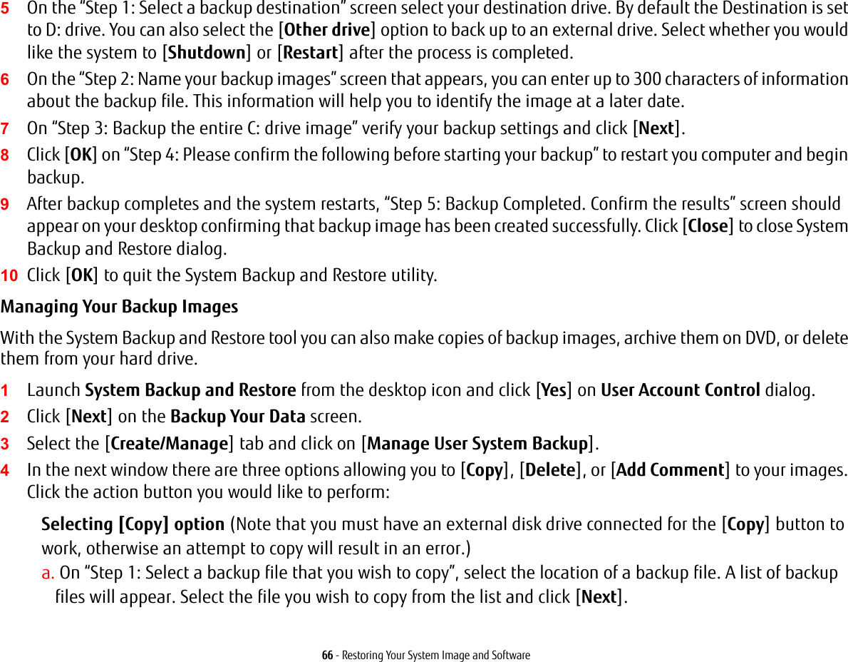 66 - Restoring Your System Image and Software5On the “Step 1: Select a backup destination” screen select your destination drive. By default the Destination is set to D: drive. You can also select the [Other drive] option to back up to an external drive. Select whether you would like the system to [Shutdown] or [Restart] after the process is completed.6On the “Step 2: Name your backup images” screen that appears, you can enter up to 300 characters of information about the backup file. This information will help you to identify the image at a later date.7On “Step 3: Backup the entire C: drive image” verify your backup settings and click [Next].8Click [OK] on “Step 4: Please confirm the following before starting your backup” to restart you computer and begin backup.9After backup completes and the system restarts, “Step 5: Backup Completed. Confirm the results” screen should appear on your desktop confirming that backup image has been created successfully. Click [Close] to close System Backup and Restore dialog.10 Click [OK] to quit the System Backup and Restore utility.Managing Your Backup Images With the System Backup and Restore tool you can also make copies of backup images, archive them on DVD, or delete them from your hard drive.1Launch System Backup and Restore from the desktop icon and click [Yes] on User Account Control dialog.2Click [Next] on the Backup Your Data screen.3Select the [Create/Manage] tab and click on [Manage User System Backup].4In the next window there are three options allowing you to [Copy], [Delete], or [Add Comment] to your images. Click the action button you would like to perform:Selecting [Copy] option (Note that you must have an external disk drive connected for the [Copy] button to work, otherwise an attempt to copy will result in an error.)a. On “Step 1: Select a backup file that you wish to copy”, select the location of a backup file. A list of backup files will appear. Select the file you wish to copy from the list and click [Next].