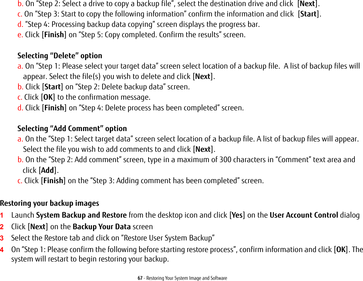 67 - Restoring Your System Image and Softwareb. On “Step 2: Select a drive to copy a backup file”, select the destination drive and click  [Next].c. On “Step 3: Start to copy the following information” confirm the information and click  [Start].d. “Step 4: Processing backup data copying” screen displays the progress bar.e. Click [Finish] on “Step 5: Copy completed. Confirm the results” screen. Selecting “Delete” option a. On “Step 1: Please select your target data” screen select location of a backup file.  A list of backup files will appear. Select the file(s) you wish to delete and click [Next].b. Click [Start] on “Step 2: Delete backup data” screen.c. Click [OK] to the confirmation message.d. Click [Finish] on “Step 4: Delete process has been completed” screen. Selecting “Add Comment” optiona. On the “Step 1: Select target data” screen select location of a backup file. A list of backup files will appear.  Select the file you wish to add comments to and click [Next].b. On the “Step 2: Add comment” screen, type in a maximum of 300 characters in “Comment” text area and  click [Add].c. Click [Finish] on the “Step 3: Adding comment has been completed” screen.Restoring your backup images  1Launch System Backup and Restore from the desktop icon and click [Yes] on the User Account Control dialog2Click [Next] on the Backup Your Data screen3Select the Restore tab and click on “Restore User System Backup”4On “Step 1: Please confirm the following before starting restore process”, confirm information and click [OK]. The system will restart to begin restoring your backup.