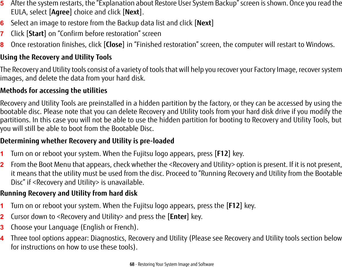 68 - Restoring Your System Image and Software5After the system restarts, the “Explanation about Restore User System Backup” screen is shown. Once you read the EULA, select [Agree] choice and click [Next].6Select an image to restore from the Backup data list and click [Next]7Click [Start] on “Confirm before restoration” screen8Once restoration finishes, click [Close] in “Finished restoration” screen, the computer will restart to Windows.Using the Recovery and Utility Tools The Recovery and Utility tools consist of a variety of tools that will help you recover your Factory Image, recover system images, and delete the data from your hard disk.Methods for accessing the utilitiesRecovery and Utility Tools are preinstalled in a hidden partition by the factory, or they can be accessed by using the bootable disc. Please note that you can delete Recovery and Utility tools from your hard disk drive if you modify the partitions. In this case you will not be able to use the hidden partition for booting to Recovery and Utility Tools, but you will still be able to boot from the Bootable Disc.Determining whether Recovery and Utility is pre-loaded 1Turn on or reboot your system. When the Fujitsu logo appears, press [F12] key. 2From the Boot Menu that appears, check whether the &lt;Recovery and Utility&gt; option is present. If it is not present, it means that the utility must be used from the disc. Proceed to “Running Recovery and Utility from the Bootable Disc” if &lt;Recovery and Utility&gt; is unavailable.Running Recovery and Utility from hard disk1Turn on or reboot your system. When the Fujitsu logo appears, press the [F12] key.2Cursor down to &lt;Recovery and Utility&gt; and press the [Enter] key.3Choose your Language (English or French).4Three tool options appear: Diagnostics, Recovery and Utility (Please see Recovery and Utility tools section below for instructions on how to use these tools).