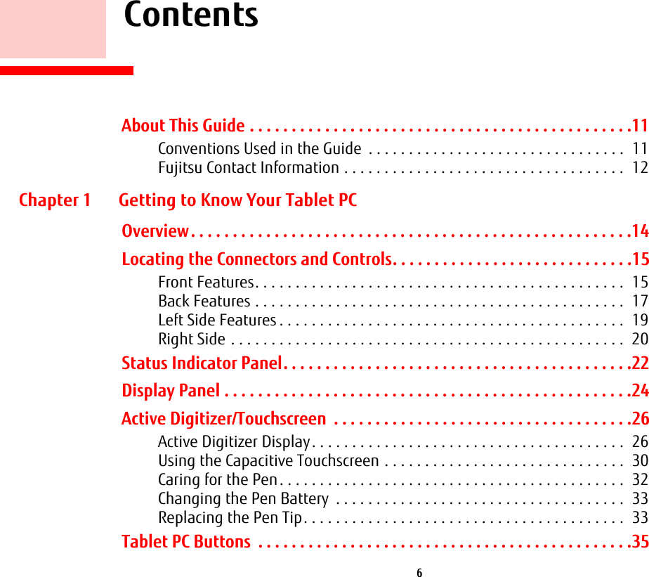  6     ContentsAbout This Guide . . . . . . . . . . . . . . . . . . . . . . . . . . . . . . . . . . . . . . . . . . . . . .11Conventions Used in the Guide  . . . . . . . . . . . . . . . . . . . . . . . . . . . . . . . .  11Fujitsu Contact Information . . . . . . . . . . . . . . . . . . . . . . . . . . . . . . . . . . .  12Chapter 1 Getting to Know Your Tablet PCOverview. . . . . . . . . . . . . . . . . . . . . . . . . . . . . . . . . . . . . . . . . . . . . . . . . . . . .14Locating the Connectors and Controls. . . . . . . . . . . . . . . . . . . . . . . . . . . . .15Front Features. . . . . . . . . . . . . . . . . . . . . . . . . . . . . . . . . . . . . . . . . . . . . .  15Back Features . . . . . . . . . . . . . . . . . . . . . . . . . . . . . . . . . . . . . . . . . . . . . .  17Left Side Features . . . . . . . . . . . . . . . . . . . . . . . . . . . . . . . . . . . . . . . . . . .  19Right Side . . . . . . . . . . . . . . . . . . . . . . . . . . . . . . . . . . . . . . . . . . . . . . . . .  20Status Indicator Panel. . . . . . . . . . . . . . . . . . . . . . . . . . . . . . . . . . . . . . . . . .22Display Panel . . . . . . . . . . . . . . . . . . . . . . . . . . . . . . . . . . . . . . . . . . . . . . . . .24Active Digitizer/Touchscreen  . . . . . . . . . . . . . . . . . . . . . . . . . . . . . . . . . . . .26Active Digitizer Display. . . . . . . . . . . . . . . . . . . . . . . . . . . . . . . . . . . . . . .  26Using the Capacitive Touchscreen . . . . . . . . . . . . . . . . . . . . . . . . . . . . . .  30Caring for the Pen. . . . . . . . . . . . . . . . . . . . . . . . . . . . . . . . . . . . . . . . . . .  32Changing the Pen Battery  . . . . . . . . . . . . . . . . . . . . . . . . . . . . . . . . . . . .  33Replacing the Pen Tip. . . . . . . . . . . . . . . . . . . . . . . . . . . . . . . . . . . . . . . .  33Tablet PC Buttons  . . . . . . . . . . . . . . . . . . . . . . . . . . . . . . . . . . . . . . . . . . . . .35