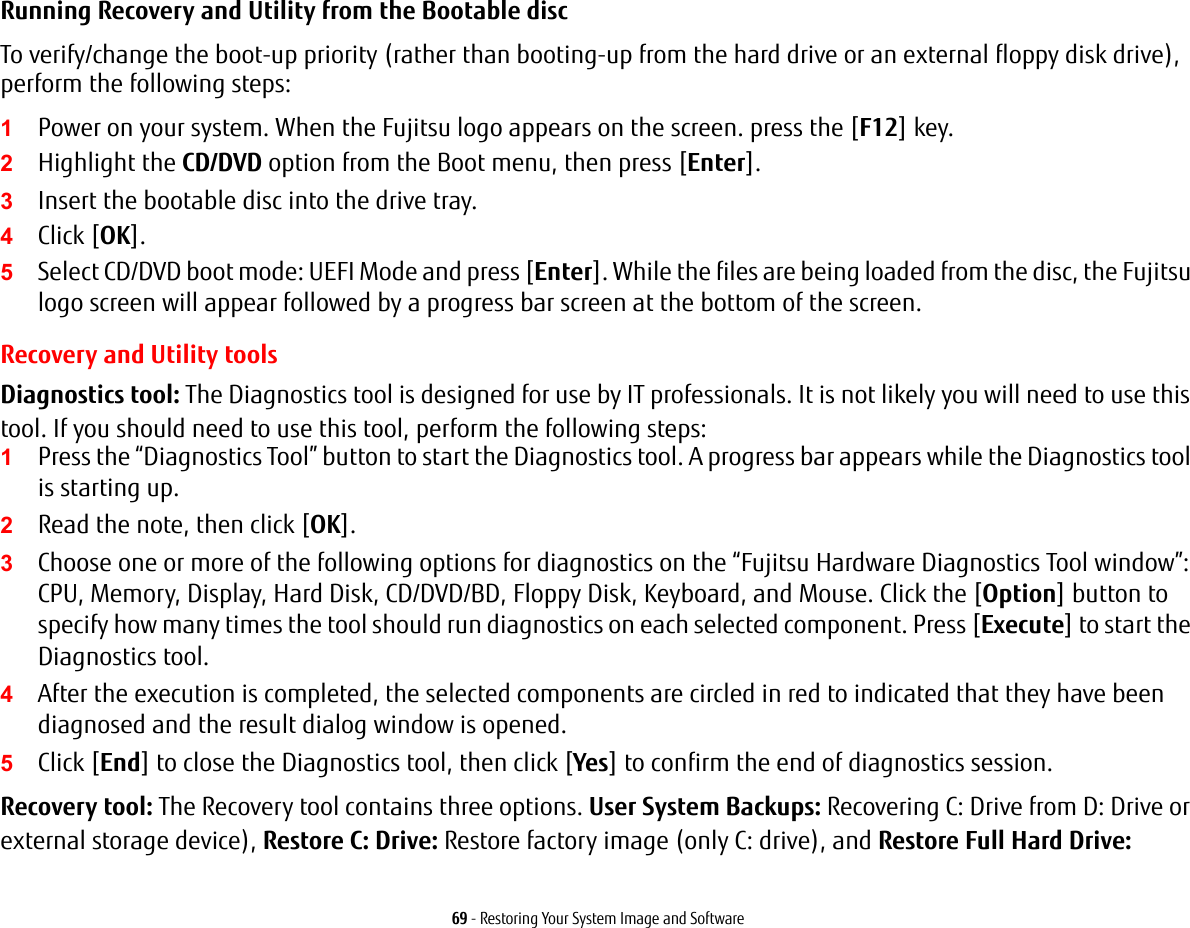 69 - Restoring Your System Image and SoftwareRunning Recovery and Utility from the Bootable discTo verify/change the boot-up priority (rather than booting-up from the hard drive or an external floppy disk drive), perform the following steps:1Power on your system. When the Fujitsu logo appears on the screen. press the [F12] key.2Highlight the CD/DVD option from the Boot menu, then press [Enter].3Insert the bootable disc into the drive tray.4Click [OK]. 5Select CD/DVD boot mode: UEFI Mode and press [Enter]. While the files are being loaded from the disc, the Fujitsu logo screen will appear followed by a progress bar screen at the bottom of the screen.Recovery and Utility toolsDiagnostics tool: The Diagnostics tool is designed for use by IT professionals. It is not likely you will need to use this tool. If you should need to use this tool, perform the following steps:1Press the “Diagnostics Tool” button to start the Diagnostics tool. A progress bar appears while the Diagnostics tool is starting up.2Read the note, then click [OK].3Choose one or more of the following options for diagnostics on the “Fujitsu Hardware Diagnostics Tool window”: CPU, Memory, Display, Hard Disk, CD/DVD/BD, Floppy Disk, Keyboard, and Mouse. Click the [Option] button to specify how many times the tool should run diagnostics on each selected component. Press [Execute] to start the Diagnostics tool.4After the execution is completed, the selected components are circled in red to indicated that they have been diagnosed and the result dialog window is opened.5Click [End] to close the Diagnostics tool, then click [Yes] to confirm the end of diagnostics session.Recovery tool: The Recovery tool contains three options. User System Backups: Recovering C: Drive from D: Drive or external storage device), Restore C: Drive: Restore factory image (only C: drive), and Restore Full Hard Drive: 