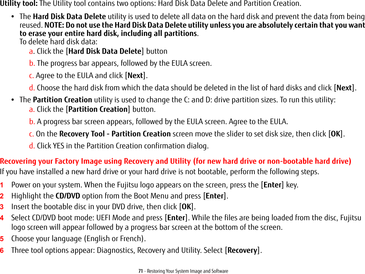 71 - Restoring Your System Image and SoftwareUtility tool: The Utility tool contains two options: Hard Disk Data Delete and Partition Creation.•The Hard Disk Data Delete utility is used to delete all data on the hard disk and prevent the data from being reused. NOTE: Do not use the Hard Disk Data Delete utility unless you are absolutely certain that you want to erase your entire hard disk, including all partitions.  To delete hard disk data:a. Click the [Hard Disk Data Delete] buttonb. The progress bar appears, followed by the EULA screen.c. Agree to the EULA and click [Next].d. Choose the hard disk from which the data should be deleted in the list of hard disks and click [Next].•The Partition Creation utility is used to change the C: and D: drive partition sizes. To run this utility:a. Click the [Partition Creation] button.b. A progress bar screen appears, followed by the EULA screen. Agree to the EULA.c. On the Recovery Tool - Partition Creation screen move the slider to set disk size, then click [OK].d. Click YES in the Partition Creation confirmation dialog.Recovering your Factory Image using Recovery and Utility (for new hard drive or non-bootable hard drive)If you have installed a new hard drive or your hard drive is not bootable, perform the following steps. 1Power on your system. When the Fujitsu logo appears on the screen, press the [Enter] key.2Highlight the CD/DVD option from the Boot Menu and press [Enter].3Insert the bootable disc in your DVD drive, then click [OK].4Select CD/DVD boot mode: UEFI Mode and press [Enter]. While the files are being loaded from the disc, Fujitsu logo screen will appear followed by a progress bar screen at the bottom of the screen.5Choose your language (English or French).6Three tool options appear: Diagnostics, Recovery and Utility. Select [Recovery].