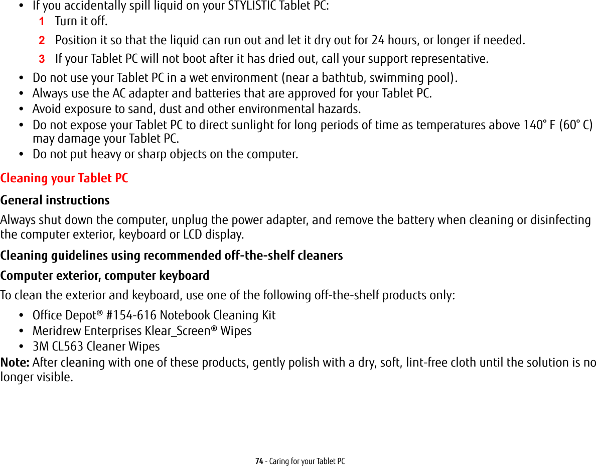 74 - Caring for your Tablet PC•If you accidentally spill liquid on your STYLISTIC Tablet PC:1Turn it off.2Position it so that the liquid can run out and let it dry out for 24 hours, or longer if needed.3If your Tablet PC will not boot after it has dried out, call your support representative.•Do not use your Tablet PC in a wet environment (near a bathtub, swimming pool).•Always use the AC adapter and batteries that are approved for your Tablet PC.•Avoid exposure to sand, dust and other environmental hazards.•Do not expose your Tablet PC to direct sunlight for long periods of time as temperatures above 140° F (60° C) may damage your Tablet PC.•Do not put heavy or sharp objects on the computer.Cleaning your Tablet PCGeneral instructions  Always shut down the computer, unplug the power adapter, and remove the battery when cleaning or disinfecting the computer exterior, keyboard or LCD display. Cleaning guidelines using recommended off-the-shelf cleaners Computer exterior, computer keyboard To clean the exterior and keyboard, use one of the following off-the-shelf products only: •Office Depot® #154-616 Notebook Cleaning Kit •Meridrew Enterprises Klear_Screen® Wipes •3M CL563 Cleaner Wipes Note: After cleaning with one of these products, gently polish with a dry, soft, lint-free cloth until the solution is no longer visible.  