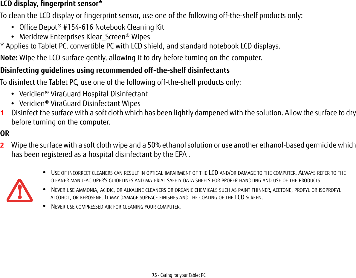 75 - Caring for your Tablet PCLCD display, fingerprint sensor* To clean the LCD display or fingerprint sensor, use one of the following off-the-shelf products only: •Office Depot® #154-616 Notebook Cleaning Kit •Meridrew Enterprises Klear_Screen® Wipes * Applies to Tablet PC, convertible PC with LCD shield, and standard notebook LCD displays. Note: Wipe the LCD surface gently, allowing it to dry before turning on the computer. Disinfecting guidelines using recommended off-the-shelf disinfectants  To disinfect the Tablet PC, use one of the following off-the-shelf products only: •Veridien® ViraGuard Hospital Disinfectant •Veridien® ViraGuard Disinfectant Wipes 1Disinfect the surface with a soft cloth which has been lightly dampened with the solution. Allow the surface to dry before turning on the computer. OR 2Wipe the surface with a soft cloth wipe and a 50% ethanol solution or use another ethanol-based germicide which has been registered as a hospital disinfectant by the EPA .•USE OF INCORRECT CLEANERS CAN RESULT IN OPTICAL IMPAIRMENT OF THE LCD AND/OR DAMAGE TO THE COMPUTER. ALWAYS REFER TO THE CLEANER MANUFACTURER&apos;S GUIDELINES AND MATERIAL SAFETY DATA SHEETS FOR PROPER HANDLING AND USE OF THE PRODUCTS.•NEVER USE AMMONIA, ACIDIC, OR ALKALINE CLEANERS OR ORGANIC CHEMICALS SUCH AS PAINT THINNER, ACETONE, PROPYL OR ISOPROPYL ALCOHOL, OR KEROSENE. IT MAY DAMAGE SURFACE FINISHES AND THE COATING OF THE LCD SCREEN.•NEVER USE COMPRESSED AIR FOR CLEANING YOUR COMPUTER.